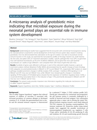 Yamamoto et al. BMC Genomics 2012, 13:335
http://www.biomedcentral.com/1471-2164/13/335




 RESEARCH ARTICLE                                                                                                                             Open Access

A microarray analysis of gnotobiotic mice
indicating that microbial exposure during the
neonatal period plays an essential role in immune
system development
Masahiro Yamamoto1,2, Rui Yamaguchi3, Kaori Munakata1, Kiyoe Takashima1, Mitsue Nishiyama2, Kyoji Hioki4,
Yasuyuki Ohnishi4, Masao Nagasaki3, Seiya Imoto3, Satoru Miyano3, Atsushi Ishige1 and Kenji Watanabe1*


  Abstract
  Background: Epidemiological studies have suggested that the encounter with commensal microorganisms during
  the neonatal period is essential for normal development of the host immune system. Basic research involving
  gnotobiotic mice has demonstrated that colonization at the age of 5 weeks is too late to reconstitute normal
  immune function. In this study, we examined the transcriptome profiles of the large intestine (LI), small intestine
  (SI), liver (LIV), and spleen (SPL) of 3 bacterial colonization models—specific pathogen-free mice (SPF), ex-germ-free
  mice with bacterial reconstitution at the time of delivery (0WexGF), and ex-germ-free mice with bacterial
  reconstitution at 5 weeks of age (5WexGF)—and compared them with those of germ-free (GF) mice.
  Results: Hundreds of genes were affected in all tissues in each of the colonized models; however, a gene set
  enrichment analysis method, MetaGene Profiler (MGP), demonstrated that the specific changes of Gene Ontology
  (GO) categories occurred predominantly in 0WexGF LI, SPF SI, and 5WexGF SPL, respectively. MGP analysis on signal
  pathways revealed prominent changes in toll-like receptor (TLR)- and type 1 interferon (IFN)-signaling in LI of
  0WexGF and SPF mice, but not 5WexGF mice, while 5WexGF mice showed specific changes in chemokine
  signaling. RT-PCR analysis of TLR-related genes showed that the expression of interferon regulatory factor 3 (Irf3), a
  crucial rate-limiting transcription factor in the induction of type 1 IFN, prominently decreased in 0WexGF and SPF
  mice but not in 5WexGF and GF mice.
  Conclusion: The present study provides important new information regarding the molecular mechanisms of the
  so-called "hygiene hypothesis".
  Keywords: Hygiene hypothesis, Germ-free, Toll-like receptor, Type 1 interferon, MetaGene Profiler


Background                                                                          by a polarized T helper 2 (Th2) cytokine profile [4,5].
The so-called "hygiene hypothesis" suggests that reduced                            During gut colonization by commensal microorganisms,
exposure of children to microbes is associated with                                 the gut immune system is constantly challenged by a
increased prevalence of common allergies in developed                               myriad of bacterial and food antigens. Gut colonization
countries [1-3]. At birth, the gastrointestinal tract is ster-                      apparently plays a major role in driving the initial Th2-
ile and the neonatal immune response is characterized                               skewed immune response toward a more finely balanced
                                                                                    Th1/Th2 response, by boosting counterregulatory Th1
                                                                                    immune responses [6]. Numerous studies using animal
* Correspondence: watanabekenji@a6.keio.jp                                          models have suggested the possible involvement of
1
 Center for Kampo Medicine, Keio University School of Medicine, 35 Shinano-         immunoregulatory lymphocytes, e.g., regulatory T cells
machi, Shinjuku-ku, Tokyo 160-8582, Japan
Full list of author information is available at the end of the article              (Treg) and/or interleukin-10 (IL-10) producing B cells
                                                                                    and cytokines (IL-10 and transforming growth factor-β)
                                       © 2012 Yamamoto et al.; licensee BioMed Central Ltd. This is an Open Access article distributed under the terms of the
                                       Creative Commons Attribution License (http://creativecommons.org/licenses/by/2.0), which permits unrestricted use,
                                       distribution, and reproduction in any medium, provided the original work is properly cited.
 
