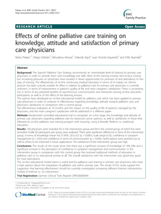 RESEARCH ARTICLE Open Access
Effects of online palliative care training on
knowledge, attitude and satisfaction of primary
care physicians
Marta Pelayo1*
, Diego Cebrián2
, Almudena Areosa3
, Yolanda Agra4
, Juan Vicente Izquierdo5
and Félix Buendía6
Abstract
Background: The Spanish Palliative Care Strategy recommends an intermediate level of training for primary care
physicians in order to provide them with knowledge and skills. Most of the training involves face-to-face courses
but increasing pressures on physicians have resulted in fewer opportunities for provision of and attendance to this
type of training. The effectiveness of on-line continuing medical education in terms of its impact on clinical
practice has been scarcely studied. Its effect in relation to palliative care for primary care physicians is currently
unknown, in terms of improvement in patient’s quality of life and main caregiver’s satisfaction. There is uncertainty
too in terms of any potential benefits of asynchronous communication and interaction among on-line education
participants, as well as of the effect of the learning process.
The authors have developed an on-line educational model for palliative care which has been applied to primary
care physicians in order to measure its effectiveness regarding knowledge, attitude towards palliative care, and
physician’s satisfaction in comparison with a control group.
The effectiveness evaluation at 18 months and the impact on the quality of life of patients managed by the
physicians, and the main caregiver’s satisfaction will be addressed in a different paper.
Methods: Randomized controlled educational trial to compared, on a first stage, the knowledge and attitude of
primary care physicians regarding palliative care for advanced cancer patients, as well as satisfaction in those who
followed an on-line palliative care training program with tutorship, using a Moodle Platform vs. traditional
education.
Results: 169 physicians were included, 85 in the intervention group and 84 in the control group, of which five were
excluded. Finally 82 participants per group were analyzed. There were significant differences in favor of the intervention
group, in terms of knowledge (mean 4.6; CI 95%: 2.8 to 6.5 (p = 0.0001), scale range 0-33), confidence in symptom
management (p = 0.02) and confidence in terms of communication (p = 0.038). Useful aspects were pointed out, as
well as others to be improved in future applications. The satisfaction of the intervention group was high.
Conclusions: The results of this study show that there was a significant increase of knowledge of 14%-20% and a
significant increase in the perception of confidence in symptom management and communication in the
intervention group in comparison with the control group that received traditional methods of education in
palliative care or no educational activity at all. The overall satisfaction with the intervention was good-very good
for most participants.
This on-line educational model seems a useful tool for palliative care training in primary care physicians who have
a high opinion about the integration of palliative care within primary care. The results of this study support the
suggestion that learning effectiveness should be currently investigated comparing different Internet interventions,
instead of Internet vs. no intervention.
Trial Registration: German Clinical Trials Register DRKS00000694
* Correspondence: mpelayo@ribera10.com
1
Primary care, NHS, Valencia, Spain
Full list of author information is available at the end of the article
Pelayo et al. BMC Family Practice 2011, 12:37
http://www.biomedcentral.com/1471-2296/12/37
© 2011 Pelayo et al; licensee BioMed Central Ltd. This is an Open Access article distributed under the terms of the Creative Commons
Attribution License (http://creativecommons.org/licenses/by/2.0), which permits unrestricted use, distribution, and reproduction in
any medium, provided the original work is properly cited.
 