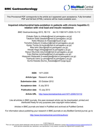 This Provisional PDF corresponds to the article as it appeared upon acceptance. Fully formatted
PDF and full text (HTML) versions will be made available soon.
Impaired mitochondrial beta-oxidation in patients with chronic hepatitis C:
relation with viral load and insulin resistance
BMC Gastroenterology 2013, 13:112 doi:10.1186/1471-230X-13-112
Chikako Sato (s.chikako@med.id.yamagata-u.ac.jp)
Takafumi Saito (tasaitoh@med.id.yamagata-u.ac.jp)
Keiko Misawa (k-misawa@miyuki.or.jp)
Tomohiro Katsumi (t-katsumi@med.id.yamagata-u.ac.jp)
Kyoko Tomita (to.kyoko@med.id.yamagata-u.ac.jp)
Rika Ishii (rika-i@med.id.yamagata-u.ac.jp)
Hiroaki Haga (hihaga@med.id.yamagata-u.ac.jp)
Kazuo Okumoto (okumoto@med.id.yamagata-u.ac.jp)
Yuko Nishise (ynishise@med.id.yamagata-u.ac.jp)
Hisayoshi Watanabe (h-watanabe@med.id.yamagata-u.ac.jp)
Yoshiyuki Ueno (y-ueno@med.id.yamagata-u.ac.jp)
Sumio Kawata (Sumio_Kawata@pref.hyogo.lg.jp)
ISSN 1471-230X
Article type Research article
Submission date 25 October 2012
Acceptance date 8 July 2013
Publication date 10 July 2013
Article URL http://www.biomedcentral.com/1471-230X/13/112
Like all articles in BMC journals, this peer-reviewed article can be downloaded, printed and
distributed freely for any purposes (see copyright notice below).
Articles in BMC journals are listed in PubMed and archived at PubMed Central.
For information about publishing your research in BMC journals or any BioMed Central journal, go to
http://www.biomedcentral.com/info/authors/
BMC Gastroenterology
© 2013 Sato et al.
This is an open access article distributed under the terms of the Creative Commons Attribution License (http://creativecommons.org/licenses/by/2.0),
which permits unrestricted use, distribution, and reproduction in any medium, provided the original work is properly cited.
 