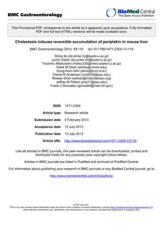 This Provisional PDF corresponds to the article as it appeared upon acceptance. Fully formatted
PDF and full text (HTML) versions will be made available soon.
Cholestasis induces reversible accumulation of periplakin in mouse liver
BMC Gastroenterology 2013, 13:116 doi:10.1186/1471-230X-13-116
Shinji Ito (ito.shinji.3v@kyoto-u.ac.jp)
Junko Satoh (ito.junko.4c@kyoto-u.ac.jp)
Tsutomu Matsubara (matsu335@med.osaka-cu.ac.jp)
Yatrik M Shah (shahy@umich.edu)
Sung-hoon Ahn (ahns@krict.re.kr)
Cherie R Anderson (cra5036@psu.edu)
Weiwei Shan (wshan@mdanderson.org)
Jeffrey M Peters (jmp21@psu.edu)
Frank J Gonzalez (gonzalef@mail.nih.gov)
ISSN 1471-230X
Article type Research article
Submission date 4 February 2013
Acceptance date 12 July 2013
Publication date 13 July 2013
Article URL http://www.biomedcentral.com/1471-230X/13/116
Like all articles in BMC journals, this peer-reviewed article can be downloaded, printed and
distributed freely for any purposes (see copyright notice below).
Articles in BMC journals are listed in PubMed and archived at PubMed Central.
For information about publishing your research in BMC journals or any BioMed Central journal, go to
http://www.biomedcentral.com/info/authors/
BMC Gastroenterology
© 2013 Ito et al.
This is an open access article distributed under the terms of the Creative Commons Attribution License (http://creativecommons.org/licenses/by/2.0),
which permits unrestricted use, distribution, and reproduction in any medium, provided the original work is properly cited.
 