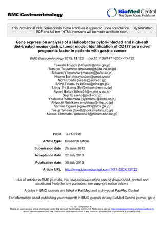 This Provisional PDF corresponds to the article as it appeared upon acceptance. Fully formatted
PDF and full text (HTML) versions will be made available soon.
Gene expression analysis of a Helicobacter pylori-infected and high-salt
diet-treated mouse gastric tumor model: identification of CD177 as a novel
prognostic factor in patients with gastric cancer
BMC Gastroenterology 2013, 13:122 doi:10.1186/1471-230X-13-122
Takeshi Toyoda (t-toyoda@nihs.go.jp)
Tetsuya Tsukamoto (ttsukamt@fujita-hu.ac.jp)
Masami Yamamoto (masami@nvlu.ac.jp)
Hisayo Ban (hisayosban@gmail.com)
Noriko Saito (nsaito@aichi-cc.jp)
Shinji Takasu (s-takasu@nihs.go.jp)
Liang Shi (Liang.Shi@mitsui-chem.co.jp)
Ayumi Saito (309ds04@m.mie-u.ac.jp)
Seiji Ito (seito@aichi-cc.jp)
Yoshitaka Yamamura (yyamamu@aichi-cc.jp)
Akiyoshi Nishikawa (nishikaw@nihs.go.jp)
Kumiko Ogawa (ogawa93@nihs.go.jp)
Takuji Tanaka (takutt@toukaisaibou.co.jp)
Masae Tatematsu (mtate821@dream.ocn.ne.jp)
ISSN 1471-230X
Article type Research article
Submission date 26 June 2012
Acceptance date 22 July 2013
Publication date 30 July 2013
Article URL http://www.biomedcentral.com/1471-230X/13/122
Like all articles in BMC journals, this peer-reviewed article can be downloaded, printed and
distributed freely for any purposes (see copyright notice below).
Articles in BMC journals are listed in PubMed and archived at PubMed Central.
For information about publishing your research in BMC journals or any BioMed Central journal, go to
BMC Gastroenterology
© 2013 Toyoda et al.
This is an open access article distributed under the terms of the Creative Commons Attribution License (http://creativecommons.org/licenses/by/2.0),
which permits unrestricted use, distribution, and reproduction in any medium, provided the original work is properly cited.
 