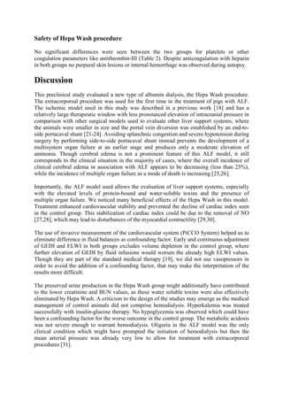 Safety of Hepa Wash procedure
No significant differences were seen between the two groups for platelets or other
coagulation parameters like antithrombin-III (Table 2). Despite anticoagulation with heparin
in both groups no purpural skin lesions or internal hemorrhage was observed during autopsy.
Discussion
This preclinical study evaluated a new type of albumin dialysis, the Hepa Wash procedure.
The extracorporeal procedure was used for the first time in the treatment of pigs with ALF.
The ischemic model used in this study was described in a previous work [18] and has a
relatively large therapeutic window with less pronounced elevation of intracranial pressure in
comparison with other surgical models used to evaluate other liver support systems, where
the animals were smaller in size and the portal vein diversion was established by an end-to-
side portacaval shunt [21-24]. Avoiding splanchnic congestion and severe hypotension during
surgery by performing side-to-side portacaval shunt instead prevents the development of a
multisystem organ failure at an earlier stage and produces only a moderate elevation of
ammonia. Though cerebral edema is not a prominent feature of this ALF model, it still
corresponds to the clinical situation in the majority of cases, where the overall incidence of
clinical cerebral edema in association with ALF appears to be decreasing (less than 25%),
while the incidence of multiple organ failure as a mode of death is increasing [25,26].
Importantly, the ALF model used allows the evaluation of liver support systems, especially
with the elevated levels of protein-bound and water-soluble toxins and the presence of
multiple organ failure. We noticed many beneficial effects of the Hepa Wash in this model.
Treatment enhanced cardiovascular stability and prevented the decline of cardiac index seen
in the control group. This stabilization of cardiac index could be due to the removal of NO
[27,28], which may lead to disturbances of the myocardial contractility [29,30].
The use of invasive measurement of the cardiovascular system (PiCCO System) helped us to
eliminate difference in fluid balances as confounding factor. Early and continuous adjustment
of GEDI and ELWI in both groups excludes volume depletion in the control group, where
further elevation of GEDI by fluid infusions would worsen the already high ELWI values.
Though they are part of the standard medical therapy [19], we did not use vasopressors in
order to avoid the addition of a confounding factor, that may make the interpretation of the
results more difficult.
The preserved urine production in the Hepa Wash group might additionally have contributed
to the lower creatinine and BUN values, as these water soluble toxins were also effectively
eliminated by Hepa Wash. A criticism to the design of the studies may emerge as the medical
management of control animals did not comprise hemodialysis. Hyperkalemia was treated
successfully with insulin-glucose therapy. No hypoglycemia was observed which could have
been a confounding factor for the worse outcome in the control group. The metabolic acidosis
was not severe enough to warrant hemodialysis. Oliguria in the ALF model was the only
clinical condition which might have prompted the initiation of hemodialysis but then the
mean arterial pressure was already very low to allow for treatment with extracorporeal
procedures [31].
 