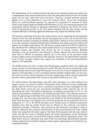The improvement of the cerebral perfusion pressure in the treatment groups was mainly due
to amelioration of the mean arterial pressure since the intracranial pressure in the ALF animal
model did not show rapid and severe elevations. Therefore, cerebral perfusion pressure
appears to be a better parameter to assess the treatment effects. These more pronounced
effects on cerebral perfusion pressure are supported by elimination of ammonia by Hepa
Wash. In the animal studies on MARS and Prometheus [21,22], the intracranial pressure was
significantly reduced, though no significant elimination of ammonia was found. The lower
levels of intracranial pressure in our ALF model compared with the other models and the
resultant difficulty in showing significant differences may explain the different results.
The treatment with Hepa Wash may have improved survival by supporting the detoxification
function of the liver and the kidney, thereby interrupting the vicious cycle of elevated toxin
level and the resultant worsening of multiple organ failure. Removal of liver disease-related
toxins like ammonia, creatinine, bilirubin and vasodilators may reduce their toxic effects and
improve the multiple organ failure. We did not use scoring systems like SOFA or MELD as
they should be first validated in this animal model (which is of a short duration). The use of
surrogate markers and mortality may obviate the use of scoring systems. Bilirubin
elimination was not measured in the dialysate or filtrate, whereas the removed acid–base
from blood is difficult to accurately quantify due to the nature of the procedure which
involves adding strong acid and base to the dialysate. However, the improvement of plasma
levels of these surrogate markers may support our assumption of the good detoxification
capacity of the procedure.
The MARS system was able to improve the hemodynamic instability before the sudden and
severe elevation of intracranial pressure has ensued. Why this elevation occurred only in the
MARS animals and not in the Hepa Wash group is not clear but it may be related to the lower
capacity of the procedure to remove ammonia and the resultant cerebral edema. In any case,
the results are in line with the principle of limited available space and the normal exponential
pressure-volume relationship of the cranium as described by Marmour et al. [32].
The authors believe that Hepa Wash could offer many advantages over other artificial liver
support systems. In contrast to MARS or Prometheus where clearance of toxins significantly
declines after the first two hours due to saturation of adsorbents or anion exchangers [33,34],
the Hepa Wash circuit has two conventional hemofilters which represent the site for
eliminating the toxins. The albumin dialysate has an albumin concentration of 2% i.e. one
tenth the concentration of albumin in the MARS procedure (20%). The efficient removal of
toxins through passage in the Hepa Wash circuit allows the conduct of the dialysis procedure
at higher flow rates than those used routinely in the MARS or the SPAD procedures. In the
Hepa Wash procedure, the dialysate flow in the blood dialyzer can be increased to 60 l/h in
comparison to 1 l/h in the SPAD procedure [5,6]. Plasma levels of different medications
including those that are protein bound may be affected in this relatively non-selective
elimination procedure. Threrefore, close monitoring and substitution according to needs is
required. Improved and consistent detoxification of both protein-bound and water soluble
toxins were supported with safety aspects. The Hepa Wash procedure did not cause adverse
events and did not result in bleeding despite the direct measurement of the intracranial
pressure and the presence of several fresh surgical wounds like the laparotomy wound. The
Hepa Wash, however, substitutes only some of the liver and kidney detoxification functions
without replacement of synthetic functions which requires administration to the patient (e.g.
coagulation factors).
 