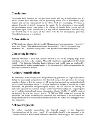 Conclusions
The authors admit that these are only preclinical results with only a small sample size. We
believe despite these limitations that the preliminary animal data of biochemical, organ
function and survival improvement by the Hepa Wash are encouraging. Providing an
adequate liver dialysis dose by increasing the capacity for the elimination of water-soluble
and protein-bound toxins could enhance the efficacy of artificial liver systems and halt
multisystem organ failure. Patients with ALF may show an improvement of mortality if they
were treated early in the course of their illness with the new extracorporeal procedure.
Clinical studies appear to be justified.
Abbreviations
SPAD, Single pass albumin dialysis; MARS, Molecular adsorbent recirculating system; ALF,
Acute liver failure; GEDI, Global enddiastolic volume index; ELWI, Extravascular lung
water index; ACT, Activated clotting time; SVRI, Systemic vascular resistance index
Competing interests
Bernhard Kreymann is the Chief Executive Officer (CEO) of the company Hepa Wash
GmbH and own stocks in the company. Ahmed Al-Chalabi own stocks/options in Hepa Wash
GmbH (<1%). Catherine Schreiber, Patrick Schimmel and Ewald Nairz are employed by
Hepa Wash GmbH and own stocks/options in the company (<1%). Other authors declare that
they have no conflict of interests.
Authors’ contributions
AA participated in the conception and design of the study, performed the surgical procedures,
drafted the manuscript and performed the statistical analysis. EM performed the surgical
procedures, helped to draft the manuscript. AT anesthetized, prepared and monitored animals
and performed surgical procedures. PL arranged biochemical analysis of samples and revised
manuscript. AP performed histopathological analysis. AN was involved in revising the
manuscript especially the statistical analysis and the interpretation of results. TS participated
and revised the statistical analysis and interpretation of data. CS, PS, EN and ZY prepared
and operated the new liver support system. PR, WH and RMS revised and improved the
manuscript. BK helped in drafting the manuscript and participated in the conception and
design of the study as well as in the interpretation of data. All authors read and approved the
final manuscript.
Acknowledgments
The authors gratefully acknowledge the financial support of the Bayerische
Forschungsstiftung of the project „patal“. We are deeply thankful to the personnel in the
Center for Preclinical Research in Klinikum rechts der Isar for their support and cooperation.
 