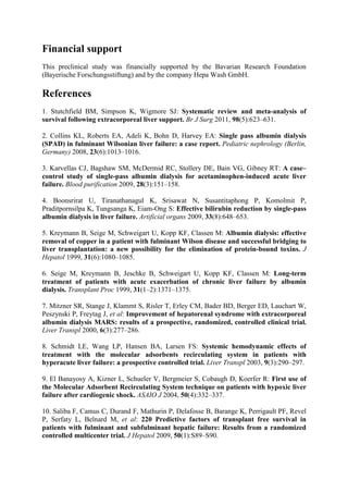 Financial support
This preclinical study was financially supported by the Bavarian Research Foundation
(Bayerische Forschungsstiftung) and by the company Hepa Wash GmbH.
References
1. Stutchfield BM, Simpson K, Wigmore SJ: Systematic review and meta-analysis of
survival following extracorporeal liver support. Br J Surg 2011, 98(5):623–631.
2. Collins KL, Roberts EA, Adeli K, Bohn D, Harvey EA: Single pass albumin dialysis
(SPAD) in fulminant Wilsonian liver failure: a case report. Pediatric nephrology (Berlin,
Germany) 2008, 23(6):1013–1016.
3. Karvellas CJ, Bagshaw SM, McDermid RC, Stollery DE, Bain VG, Gibney RT: A case–
control study of single-pass albumin dialysis for acetaminophen-induced acute liver
failure. Blood purification 2009, 28(3):151–158.
4. Boonsrirat U, Tiranathanagul K, Srisawat N, Susantitaphong P, Komolmit P,
Praditpornsilpa K, Tungsanga K, Eiam-Ong S: Effective bilirubin reduction by single-pass
albumin dialysis in liver failure. Artificial organs 2009, 33(8):648–653.
5. Kreymann B, Seige M, Schweigart U, Kopp KF, Classen M: Albumin dialysis: effective
removal of copper in a patient with fulminant Wilson disease and successful bridging to
liver transplantation: a new possibility for the elimination of protein-bound toxins. J
Hepatol 1999, 31(6):1080–1085.
6. Seige M, Kreymann B, Jeschke B, Schweigart U, Kopp KF, Classen M: Long-term
treatment of patients with acute exacerbation of chronic liver failure by albumin
dialysis. Transplant Proc 1999, 31(1–2):1371–1375.
7. Mitzner SR, Stange J, Klammt S, Risler T, Erley CM, Bader BD, Berger ED, Lauchart W,
Peszynski P, Freytag J, et al: Improvement of hepatorenal syndrome with extracorporeal
albumin dialysis MARS: results of a prospective, randomized, controlled clinical trial.
Liver Transpl 2000, 6(3):277–286.
8. Schmidt LE, Wang LP, Hansen BA, Larsen FS: Systemic hemodynamic effects of
treatment with the molecular adsorbents recirculating system in patients with
hyperacute liver failure: a prospective controlled trial. Liver Transpl 2003, 9(3):290–297.
9. El Banayosy A, Kizner L, Schueler V, Bergmeier S, Cobaugh D, Koerfer R: First use of
the Molecular Adsorbent Recirculating System technique on patients with hypoxic liver
failure after cardiogenic shock. ASAIO J 2004, 50(4):332–337.
10. Saliba F, Camus C, Durand F, Mathurin P, Delafosse B, Barange K, Perrigault PF, Revel
P, Serfaty L, Belnard M, et al: 220 Predictive factors of transplant free survival in
patients with fulminant and subfulminant hepatic failure: Results from a randomized
controlled multicenter trial. J Hepatol 2009, 50(1):S89–S90.
 