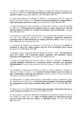 11. Ellis AJ, Hughes RD, Wendon JA, Dunne J, Langley PG, Kelly JH, Gislason GT,
Sussman NL, Williams R: Pilot-controlled trial of the extracorporeal liver assist device in
acute liver failure. Hepatology (Baltimore, Md 1996, 24(6):1446–145.
12. Sauer IM, Kardassis D, Zeillinger K, Pascher A, Gruenwald A, Pless G, Irgang M,
Kraemer M, Puhl G, Frank J, et al: Clinical extracorporeal hybrid liver support–phase I
study with primary porcine liver cells. Xenotransplantation 2003, 10(5):460–469.
13. Sauer IM, Zeilinger K, Pless G, Kardassis D, Theruvath T, Pascher A, Goetz M, Neuhaus
P, Gerlach JC: Extracorporeal liver support based on primary human liver cells and
albumin dialysis–treatment of a patient with primary graft non-function. J Hepatol
2003, 39(4):649–653.
14. Demetriou AA, Brown RS, Jr Busuttil RW, Fair J, McGuire BM, Rosenthal P, Am Esch
JS, Lerut J 2nd, Nyberg SL, Salizzoni M, et al: Prospective, randomized, multicenter,
controlled trial of a bioartificial liver in treating acute liver failure. Annals of surgery
2004, 239(5):660–667. discussion 667–670.
15. Grodzicki M, Kotulski M, Leonowicz D, Zieniewicz K, Krawczyk M: Results of
treatment of acute liver failure patients with use of the prometheus FPSA system.
Transplant Proc 2009, 41(8):3079–3081.
16. Senturk E, Esen F, Ozcan PE, Rifai K, Pinarbasi B, Cakar N, Telci L: The treatment of
acute liver failure with fractionated plasma separation and adsorption system:
Experience in 85 applications. J Clin Apher 2010, 25(4):195–201.
17. Bergis D, Friedrich-Rust M, Zeuzem S, Betz C, Sarrazin C, Bojunga J: Treatment of
Amanita phalloides intoxication by fractionated plasma separation and adsorption
(Prometheus(R)). Journal of gastrointestinal and liver diseases : JGLD 2012, 21(2):171–
176.
18. Al-Chalabi A, Matevossian E, Preissel A, Perren A, Yang Z, Schuster T, Schreiber C,
Schimmel P, Nairz E, Yan H, et al: A model of ischemic isolated acute liver failure in
pigs: standardizing monitoring and treatment. European surgical research Europaische
chirurgische Forschung 2010, 45(2):86–97.
19. Dellinger RP, Levy MM, Carlet JM, Bion J, Parker MM, Jaeschke R, Reinhart K, Angus
DC, Brun-Buisson C, Beale R, et al: Surviving Sepsis Campaign: international guidelines
for management of severe sepsis and septic shock: 2008. Crit Care Med 2008, 36(1):296–
327.
20. Marcus R, Eric P, Gabriel KR: On closed testing procedures with special reference to
ordered analysis of variance. Biometrika 1976, 63(3):655–660.
21. Sen S, Rose C, Ytrebo LM, Davies NA, Nedredal GI, Drevland SS, Kjonno M, Prinzen
FW, Hodges SJ, Deutz NE, et al: Effect of albumin dialysis on intracranial pressure
increase in pigs with acute liver failure: a randomized study. Crit Care Med 2006,
34(1):158–164.
 