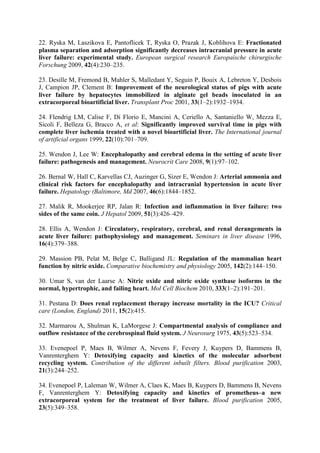 22. Ryska M, Laszikova E, Pantoflicek T, Ryska O, Prazak J, Koblihova E: Fractionated
plasma separation and adsorption significantly decreases intracranial pressure in acute
liver failure: experimental study. European surgical research Europaische chirurgische
Forschung 2009, 42(4):230–235.
23. Desille M, Fremond B, Mahler S, Malledant Y, Seguin P, Bouix A, Lebreton Y, Desbois
J, Campion JP, Clement B: Improvement of the neurological status of pigs with acute
liver failure by hepatocytes immobilized in alginate gel beads inoculated in an
extracorporeal bioartificial liver. Transplant Proc 2001, 33(1–2):1932–1934.
24. Flendrig LM, Calise F, Di Florio E, Mancini A, Ceriello A, Santaniello W, Mezza E,
Sicoli F, Belleza G, Bracco A, et al: Significantly improved survival time in pigs with
complete liver ischemia treated with a novel bioartificial liver. The International journal
of artificial organs 1999, 22(10):701–709.
25. Wendon J, Lee W: Encephalopathy and cerebral edema in the setting of acute liver
failure: pathogenesis and management. Neurocrit Care 2008, 9(1):97–102.
26. Bernal W, Hall C, Karvellas CJ, Auzinger G, Sizer E, Wendon J: Arterial ammonia and
clinical risk factors for encephalopathy and intracranial hypertension in acute liver
failure. Hepatology (Baltimore, Md 2007, 46(6):1844–1852.
27. Malik R, Mookerjee RP, Jalan R: Infection and inflammation in liver failure: two
sides of the same coin. J Hepatol 2009, 51(3):426–429.
28. Ellis A, Wendon J: Circulatory, respiratory, cerebral, and renal derangements in
acute liver failure: pathophysiology and management. Seminars in liver disease 1996,
16(4):379–388.
29. Massion PB, Pelat M, Belge C, Balligand JL: Regulation of the mammalian heart
function by nitric oxide. Comparative biochemistry and physiology 2005, 142(2):144–150.
30. Umar S, van der Laarse A: Nitric oxide and nitric oxide synthase isoforms in the
normal, hypertrophic, and failing heart. Mol Cell Biochem 2010, 333(1–2):191–201.
31. Pestana D: Does renal replacement therapy increase mortality in the ICU? Critical
care (London, England) 2011, 15(2):415.
32. Marmarou A, Shulman K, LaMorgese J: Compartmental analysis of compliance and
outflow resistance of the cerebrospinal fluid system. J Neurosurg 1975, 43(5):523–534.
33. Evenepoel P, Maes B, Wilmer A, Nevens F, Fevery J, Kuypers D, Bammens B,
Vanrenterghem Y: Detoxifying capacity and kinetics of the molecular adsorbent
recycling system. Contribution of the different inbuilt filters. Blood purification 2003,
21(3):244–252.
34. Evenepoel P, Laleman W, Wilmer A, Claes K, Maes B, Kuypers D, Bammens B, Nevens
F, Vanrenterghem Y: Detoxifying capacity and kinetics of prometheus–a new
extracorporeal system for the treatment of liver failure. Blood purification 2005,
23(5):349–358.
 