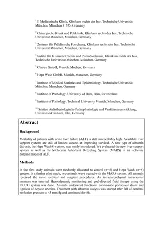 1
II Medizinische Klinik, Klinikum rechts der Isar, Technische Universität
München, München 81675, Gremany
2
Chirurgische Klinik und Poliklinik, Klinikum rechts der Isar, Technische
Universität München, München, Germany
3
Zentrum für Präklinische Forschung, Klinikum rechts der Isar, Technische
Universität München, München, Germany
4
Institut für Klinische Chemie und Pathobiochemie, Klinikum rechts der Isar,
Technische Universität München, München, Germany
5
Clinrex GmbH, Munich, Muchen, Germany
6
Hepa Wash GmbH, Munich, Munchen, Germany
7
Institute of Medical Statistics and Epidemiology, Technische Universität
München, Munchen, Germany
8
Institute of Pathology, Universtiy of Bern, Bern, Switzerland
9
Institute of Pathology, Technical University Munich, Munchen, Germany
10
Sektion Anästhesiologische Pathophysiologie und Verfahrensentwicklung,
Universitatsklinikum, Ulm, Germany
Abstract
Background
Mortality of patients with acute liver failure (ALF) is still unacceptably high. Available liver
support systems are still of limited success at improving survival. A new type of albumin
dialysis, the Hepa Wash® system, was newly introduced. We evaluated the new liver support
system as well as the Molecular Adsorbent Recycling System (MARS) in an ischemic
porcine model of ALF.
Methods
In the first study animals were randomly allocated to control (n=5) and Hepa Wash (n=6)
groups. In a further pilot study, two animals were treated with the MARS-system. All animals
received the same medical and surgical procedures. An intraparenchymal intracranial
pressure was inserted. Hemodynamic monitoring and goal-directed fluid therapy using the
PiCCO system was done. Animals underwent functional end-to-side portacaval shunt and
ligation of hepatic arteries. Treatment with albumin dialysis was started after fall of cerebral
perfusion pressure to 45 mmHg and continued for 8h.
 