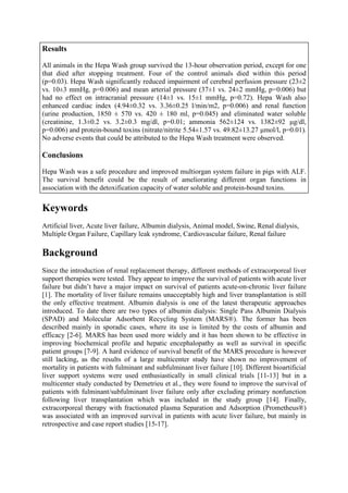 Results
All animals in the Hepa Wash group survived the 13-hour observation period, except for one
that died after stopping treatment. Four of the control animals died within this period
(p=0.03). Hepa Wash significantly reduced impairment of cerebral perfusion pressure (23±2
vs. 10±3 mmHg, p=0.006) and mean arterial pressure (37±1 vs. 24±2 mmHg, p=0.006) but
had no effect on intracranial pressure (14±1 vs. 15±1 mmHg, p=0.72). Hepa Wash also
enhanced cardiac index (4.94±0.32 vs. 3.36±0.25 l/min/m2, p=0.006) and renal function
(urine production, 1850 ± 570 vs. 420 ± 180 ml, p=0.045) and eliminated water soluble
(creatinine, 1.3±0.2 vs. 3.2±0.3 mg/dl, p=0.01; ammonia 562±124 vs. 1382±92 µg/dl,
p=0.006) and protein-bound toxins (nitrate/nitrite 5.54±1.57 vs. 49.82±13.27 µmol/l, p=0.01).
No adverse events that could be attributed to the Hepa Wash treatment were observed.
Conclusions
Hepa Wash was a safe procedure and improved multiorgan system failure in pigs with ALF.
The survival benefit could be the result of ameliorating different organ functions in
association with the detoxification capacity of water soluble and protein-bound toxins.
Keywords
Artificial liver, Acute liver failure, Albumin dialysis, Animal model, Swine, Renal dialysis,
Multiple Organ Failure, Capillary leak syndrome, Cardiovascular failure, Renal failure
Background
Since the introduction of renal replacement therapy, different methods of extracorporeal liver
support therapies were tested. They appear to improve the survival of patients with acute liver
failure but didn’t have a major impact on survival of patients acute-on-chronic liver failure
[1]. The mortality of liver failure remains unacceptably high and liver transplantation is still
the only effective treatment. Albumin dialysis is one of the latest therapeutic approaches
introduced. To date there are two types of albumin dialysis: Single Pass Albumin Dialysis
(SPAD) and Molecular Adsorbent Recycling System (MARS®). The former has been
described mainly in sporadic cases, where its use is limited by the costs of albumin and
efficacy [2-6]. MARS has been used more widely and it has been shown to be effective in
improving biochemical profile and hepatic encephalopathy as well as survival in specific
patient groups [7-9]. A hard evidence of survival benefit of the MARS procedure is however
still lacking, as the results of a large multicenter study have shown no improvement of
mortality in patients with fulminant and subfulminant liver failure [10]. Different bioartificial
liver support systems were used enthusiastically in small clinical trials [11-13] but in a
multicenter study conducted by Demetrieu et al., they were found to improve the survival of
patients with fulminant/subfulminant liver failure only after excluding primary nonfunction
following liver transplantation which was included in the study group [14]. Finally,
extracorporeal therapy with fractionated plasma Separation and Adsorption (Prometheus®)
was associated with an improved survival in patients with acute liver failure, but mainly in
retrospective and case report studies [15-17].
 