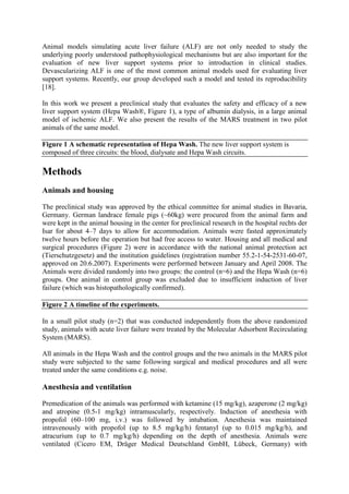 Animal models simulating acute liver failure (ALF) are not only needed to study the
underlying poorly understood pathophysiological mechanisms but are also important for the
evaluation of new liver support systems prior to introduction in clinical studies.
Devascularizing ALF is one of the most common animal models used for evaluating liver
support systems. Recently, our group developed such a model and tested its reproducibility
[18].
In this work we present a preclinical study that evaluates the safety and efficacy of a new
liver support system (Hepa Wash®, Figure 1), a type of albumin dialysis, in a large animal
model of ischemic ALF. We also present the results of the MARS treatment in two pilot
animals of the same model.
Figure 1 A schematic representation of Hepa Wash. The new liver support system is
composed of three circuits: the blood, dialysate and Hepa Wash circuits.
Methods
Animals and housing
The preclinical study was approved by the ethical committee for animal studies in Bavaria,
Germany. German landrace female pigs (~60kg) were procured from the animal farm and
were kept in the animal housing in the center for preclinical research in the hospital rechts der
Isar for about 4–7 days to allow for accommodation. Animals were fasted approximately
twelve hours before the operation but had free access to water. Housing and all medical and
surgical procedures (Figure 2) were in accordance with the national animal protection act
(Tierschutzgesetz) and the institution guidelines (registration number 55.2-1-54-2531-60-07,
approved on 20.6.2007). Experiments were performed between January and April 2008. The
Animals were divided randomly into two groups: the control (n=6) and the Hepa Wash (n=6)
groups. One animal in control group was excluded due to insufficient induction of liver
failure (which was histopathologically confirmed).
Figure 2 A timeline of the experiments.
In a small pilot study (n=2) that was conducted independently from the above randomized
study, animals with acute liver failure were treated by the Molecular Adsorbent Recirculating
System (MARS).
All animals in the Hepa Wash and the control groups and the two animals in the MARS pilot
study were subjected to the same following surgical and medical procedures and all were
treated under the same conditions e.g. noise.
Anesthesia and ventilation
Premedication of the animals was performed with ketamine (15 mg/kg), azaperone (2 mg/kg)
and atropine (0.5-1 mg/kg) intramuscularly, respectively. Induction of anesthesia with
propofol (60–100 mg, i.v.) was followed by intubation. Anesthesia was maintained
intravenously with propofol (up to 8.5 mg/kg/h) fentanyl (up to 0.015 mg/kg/h), and
atracurium (up to 0.7 mg/kg/h) depending on the depth of anesthesia. Animals were
ventilated (Cicero EM, Dräger Medical Deutschland GmbH, Lübeck, Germany) with
 