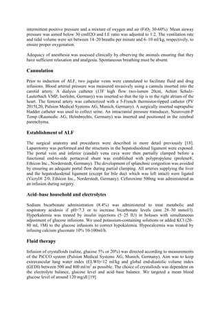 intermittent positive pressure and a mixture of oxygen and air (FiO2 30-60%). Mean airway
pressure was aimed below 30 cmH2O and I:E ratio was adjusted to 1:2. The ventilation rate
and tidal volume were set between 14–20 breaths per minute and 6–10 ml/kg, respectively, to
ensure proper oxygenation.
Adequacy of anesthesia was assessed clinically by observing the animals ensuring that they
have sufficient relaxation and analgesia. Spontaneous breathing must be absent.
Cannulation
Prior to induction of ALF, two jugular veins were cannulated to facilitate fluid and drug
infusions. Blood arterial pressure was measured invasively using a cannula inserted into the
carotid artery. A dialysis catheter (13F high flow two-lumen 20cm, Achim Schulz-
Lauterbach VMP, Iserlohn, Germany) was inserted so that the tip is in the right atrium of the
heart. The femoral artery was catheterized with a 5-French thermistor-tipped catheter (PV
2015L20, Pulsion Medical Systems AG, Munich, Germany). A surgically inserted suprapubic
bladder catheter was used to collect urine. An intracranial pressure transducer, Neurovent-P
Temp (Raumedic AG, Helmbrechts, Germany) was inserted and positioned in the cerebral
parenchyma.
Establishment of ALF
The surgical anatomy and procedures were described in more detail previously [18].
Laparotomy was performed and the structures in the hepatoduodenal ligament were exposed.
The portal vein and inferior (caudal) vena cava were then partially clamped before a
functional end-to-side portacaval shunt was established with polypropylene (prolene®,
Ethicon Inc., Norderstedt, Germany). The development of splanchnic congestion was avoided
by ensuring an adequate portal flow during partial clamping. All arteries supplying the liver
and the hepatoduodenal ligament (except for bile duct which was left intact) were ligated
(Vicryl® 2/0, Ethicon Inc., Norderstedt, Germany). Cefuroxime 500mg was administered as
an infusion during surgery.
Acid–base household and electrolytes
Sodium bicarbonate administration (8.4%) was administered to treat metabolic and
respiratory acidosis if pH<7.3 or to increase bicarbonate levels (aim 28–30 mmol/l).
Hyperkalemia was treated by insulin injections (5–25 IU) in boluses with simultaneous
adjustment of glucose infusions. We used potassium-containing solutions or added KCl (20–
80 ml, 1M) to the glucose infusions to correct hypokalemia. Hypocalcemia was treated by
infusing calcium gluconate 10% 10-100ml/h.
Fluid therapy
Infusion of crystalloids (saline, glucose 5% or 20%) was directed according to measurements
of the PiCCO system (Pulsion Medical Systems AG, Munich, Germany). Aim was to keep
extravascular lung water index (ELWI)<12 ml/kg and global end-diastolic volume index
(GEDI) between 500 and 800 ml/m2
as possible. The choice of crystalloids was dependent on
the electrolyte balance, glucose level and acid–base balance. We targeted a mean blood
glucose level of around 120 mg/dl [19].
 