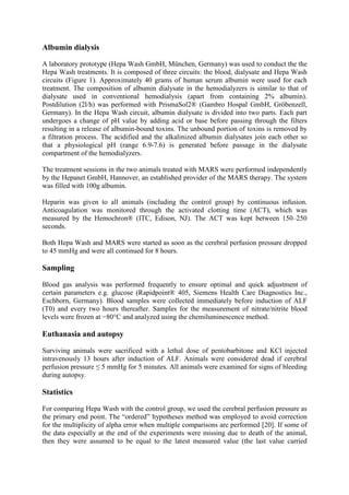 Albumin dialysis
A laboratory prototype (Hepa Wash GmbH, München, Germany) was used to conduct the the
Hepa Wash treatments. It is composed of three circuits: the blood, dialysate and Hepa Wash
circuits (Figure 1). Approximately 40 grams of human serum albumin were used for each
treatment. The composition of albumin dialysate in the hemodialyzers is similar to that of
dialysate used in conventional hemodialysis (apart from containing 2% albumin).
Postdilution (2l/h) was performed with PrismaSol2® (Gambro Hospal GmbH, Gröbenzell,
Germany). In the Hepa Wash circuit, albumin dialysate is divided into two parts. Each part
undergoes a change of pH value by adding acid or base before passing through the filters
resulting in a release of albumin-bound toxins. The unbound portion of toxins is removed by
a filtration process. The acidified and the alkalinized albumin dialysates join each other so
that a physiological pH (range 6.9-7.6) is generated before passage in the dialysate
compartment of the hemodialyzers.
The treatment sessions in the two animals treated with MARS were performed independently
by the Hepanet GmbH, Hannover, an established provider of the MARS therapy. The system
was filled with 100g albumin.
Heparin was given to all animals (including the control group) by continuous infusion.
Anticoagulation was monitored through the activated clotting time (ACT), which was
measured by the Hemochron® (ITC, Edison, NJ). The ACT was kept between 150–250
seconds.
Both Hepa Wash and MARS were started as soon as the cerebral perfusion pressure dropped
to 45 mmHg and were all continued for 8 hours.
Sampling
Blood gas analysis was performed frequently to ensure optimal and quick adjustment of
certain parameters e.g. glucose (Rapidpoint® 405, Siemens Health Care Diagnostics Inc.,
Eschborn, Germany). Blood samples were collected immediately before induction of ALF
(T0) and every two hours thereafter. Samples for the measurement of nitrate/nitrite blood
levels were frozen at −80°C and analyzed using the chemiluminescence method.
Euthanasia and autopsy
Surviving animals were sacrificed with a lethal dose of pentobarbitone and KCl injected
intravenously 13 hours after induction of ALF. Animals were considered dead if cerebral
perfusion pressure ≤ 5 mmHg for 5 minutes. All animals were examined for signs of bleeding
during autopsy.
Statistics
For comparing Hepa Wash with the control group, we used the cerebral perfusion pressure as
the primary end point. The “ordered” hypotheses method was employed to avoid correction
for the multiplicity of alpha error when multiple comparisons are performed [20]. If some of
the data especially at the end of the experiments were missing due to death of the animal,
then they were assumed to be equal to the latest measured value (the last value carried
 
