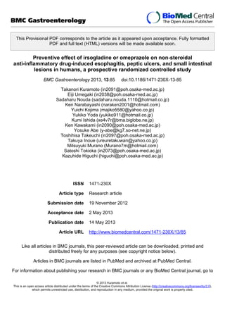 This Provisional PDF corresponds to the article as it appeared upon acceptance. Fully formatted
PDF and full text (HTML) versions will be made available soon.
Preventive effect of irsogladine or omeprazole on non-steroidal
anti-inflammatory drug-induced esophagitis, peptic ulcers, and small intestinal
lesions in humans, a prospective randomized controlled study
BMC Gastroenterology 2013, 13:85 doi:10.1186/1471-230X-13-85
Takanori Kuramoto (in2091@poh.osaka-med.ac.jp)
Eiji Umegaki (in2038@poh.osaka-med.ac.jp)
Sadaharu Nouda (sadaharu.nouda.1110@hotmail.co.jp)
Ken Narabayashi (naraken2001@hotmail.com)
Yuichi Kojima (majiko5580@yahoo.co.jp)
Yukiko Yoda (yukiko911@hotmail.co.jp)
Kumi Ishida (xe4v7r@bma.biglobe.ne.jp)
Ken Kawakami (in2090@poh.osaka-med.ac.jp)
Yosuke Abe (y-abe@kg7.so-net.ne.jp)
Toshihisa Takeuchi (in2097@poh.osaka-med.ac.jp)
Takuya Inoue (ureuretakuwan@yahoo.co.jp)
Mitsuyuki Murano (Murano7m@hotmail.com)
Satoshi Tokioka (in2073@poh.osaka-med.ac.jp)
Kazuhide Higuchi (higuchi@poh.osaka-med.ac.jp)
ISSN 1471-230X
Article type Research article
Submission date 19 November 2012
Acceptance date 2 May 2013
Publication date 14 May 2013
Article URL http://www.biomedcentral.com/1471-230X/13/85
Like all articles in BMC journals, this peer-reviewed article can be downloaded, printed and
distributed freely for any purposes (see copyright notice below).
Articles in BMC journals are listed in PubMed and archived at PubMed Central.
For information about publishing your research in BMC journals or any BioMed Central journal, go to
BMC Gastroenterology
© 2013 Kuramoto et al.
This is an open access article distributed under the terms of the Creative Commons Attribution License (http://creativecommons.org/licenses/by/2.0),
which permits unrestricted use, distribution, and reproduction in any medium, provided the original work is properly cited.
 