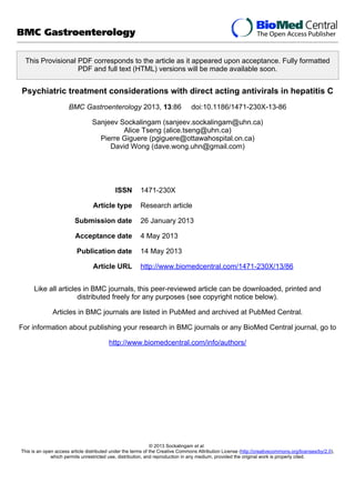 This Provisional PDF corresponds to the article as it appeared upon acceptance. Fully formatted
PDF and full text (HTML) versions will be made available soon.
Psychiatric treatment considerations with direct acting antivirals in hepatitis C
BMC Gastroenterology 2013, 13:86 doi:10.1186/1471-230X-13-86
Sanjeev Sockalingam (sanjeev.sockalingam@uhn.ca)
Alice Tseng (alice.tseng@uhn.ca)
Pierre Giguere (pgiguere@ottawahospital.on.ca)
David Wong (dave.wong.uhn@gmail.com)
ISSN 1471-230X
Article type Research article
Submission date 26 January 2013
Acceptance date 4 May 2013
Publication date 14 May 2013
Article URL http://www.biomedcentral.com/1471-230X/13/86
Like all articles in BMC journals, this peer-reviewed article can be downloaded, printed and
distributed freely for any purposes (see copyright notice below).
Articles in BMC journals are listed in PubMed and archived at PubMed Central.
For information about publishing your research in BMC journals or any BioMed Central journal, go to
http://www.biomedcentral.com/info/authors/
BMC Gastroenterology
© 2013 Sockalingam et al.
This is an open access article distributed under the terms of the Creative Commons Attribution License (http://creativecommons.org/licenses/by/2.0),
which permits unrestricted use, distribution, and reproduction in any medium, provided the original work is properly cited.
 