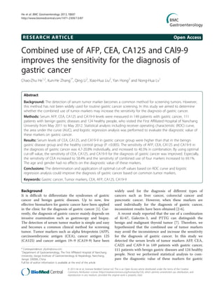 RESEARCH ARTICLE Open Access
Combined use of AFP, CEA, CA125 and CAl9-9
improves the sensitivity for the diagnosis of
gastric cancer
Chao-Zhu He1,2
, Kun-He Zhang1*
, Qing Li2
, Xiao-Hua Liu2
, Yan Hong2
and Nong-Hua Lv1
Abstract
Background: The detection of serum tumor marker becomes a common method for screening tumors. However,
this method has not been widely used for routine gastric cancer screening. In this study we aimed to determine
whether the combined use of tumor markers may increase the sensitivity for the diagnosis of gastric cancer.
Methods: Serum AFP, CEA, CA125 and CA19-9 levels were measured in 149 patients with gastric cancer, 111
patients with benign gastric diseases and 124 healthy people, who visited the First Affiliated Hospital of Nanchang
University from May 2011 to May 2012. Statistical analysis including receiver operating characteristic (ROC) curve,
the area under the curve (AUC), and logistic regression analysis was performed to evaluate the diagnostic value of
these markers on gastric cancer.
Results: Serum levels of CEA, CA125, and CA19-9 in gastric cancer group were higher than that in the benign
gastric disease group and the healthy control group (P <0.005). The sensitivity of AFP, CEA, CA125 and CA19-9 in
the diagnosis of gastric cancer was 4.7-20.8% individually, and increased to 40.3% in combination. By using optimal
cut-off value, the sensitivity of CEA, CA125, and CA19-9 for the diagnosis of gastric cancer was improved. Especially,
the sensitivity of CEA increased to 58.4% and the sensitivity of combined use of four markers increased to 69.1%.
The age and gender had no effects on the diagnostic value of these markers.
Conclusions: The determination and application of optimal cut-off values based on ROC curve and logistic
regression analysis could improve the diagnosis of gastric cancer based on common tumor markers.
Keywords: Gastric cancer, Tumor markers, CEA, AFP, CA125, CA19-9
Background
It is difficult to differentiate the syndromes of gastric
cancer and benign gastric diseases. Up to now, few
effective biomarkers for gastric cancer have been applied
in the clinic for the diagnosis of gastric cancer [1]. Cur-
rently, the diagnosis of gastric cancer mainly depends on
invasive examination such as gastroscopy and biopsy.
The detection of serum tumor marker is simple and easy
and becomes a common clinical method for screening
tumor. Tumor markers such as alpha fetoprotein (AFP),
carcinoembryonic antigen (CEA), cancer antigen 125
(CA125) and cancer antigen 19–9 (CA19-9) have been
widely used for the diagnosis of different types of
cancers such as liver cancer, colorectal cancer and
pancreatic cancer. However, when these markers are
used individually for the diagnosis of gastric cancer,
inconsistent results have been obtained [2-6].
A recent study reported that the use of a combination
of Ki-67, Galectin-3, and PTTG can distinguish the
benign and malignant thyroid tumor [7]. Therefore, we
hypothesized that the combined use of tumor markers
may avoid the inconsistence and increase the sensitivity
for the diagnosis of gastric cancer. In this study we
detected the serum levels of tumor markers AFP, CEA,
CAl25 and CAl9-9 in 149 patients with gastric cancer,
111 patients with benign gastric diseases and 124 healthy
people. Next we performed statistical analysis to com-
pare the diagnostic value of these markers for gastric
* Correspondence: yfyzkh@sina.com
1
Department of Gastroenterology, The First Affiliated Hospital of Nanchang
University; Jiangxi Institute of Gastroenterology & Hepatology, Nanchang,
Jiangxi 330006, China
Full list of author information is available at the end of the article
© 2013 He et al.; licensee BioMed Central Ltd. This is an Open Access article distributed under the terms of the Creative
Commons Attribution License (http://creativecommons.org/licenses/by/2.0), which permits unrestricted use, distribution, and
reproduction in any medium, provided the original work is properly cited.
He et al. BMC Gastroenterology 2013, 13:87
http://www.biomedcentral.com/1471-230X/13/87
 