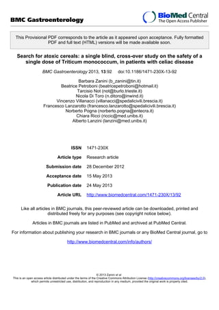 This Provisional PDF corresponds to the article as it appeared upon acceptance. Fully formatted
PDF and full text (HTML) versions will be made available soon.
Search for atoxic cereals: a single blind, cross-over study on the safety of a
single dose of Triticum monococcum, in patients with celiac disease
BMC Gastroenterology 2013, 13:92 doi:10.1186/1471-230X-13-92
Barbara Zanini (b_zanini@tin.it)
Beatrice Petroboni (beatricepetroboni@hotmail.it)
Tarcisio Not (not@burlo.trieste.it)
Nicola Di Toro (n.ditoro@inwind.it)
Vincenzo Villanacci (villanacci@spedalicivili.brescia.it)
Francesco Lanzarotto (francesco.lanzarotto@spedalicivili.brescia.it)
Norberto Pogna (norberto.pogna@entecra.it)
Chiara Ricci (riccic@med.unibs.it)
Alberto Lanzini (lanzini@med.unibs.it)
ISSN 1471-230X
Article type Research article
Submission date 28 December 2012
Acceptance date 15 May 2013
Publication date 24 May 2013
Article URL http://www.biomedcentral.com/1471-230X/13/92
Like all articles in BMC journals, this peer-reviewed article can be downloaded, printed and
distributed freely for any purposes (see copyright notice below).
Articles in BMC journals are listed in PubMed and archived at PubMed Central.
For information about publishing your research in BMC journals or any BioMed Central journal, go to
http://www.biomedcentral.com/info/authors/
BMC Gastroenterology
© 2013 Zanini et al.
This is an open access article distributed under the terms of the Creative Commons Attribution License (http://creativecommons.org/licenses/by/2.0),
which permits unrestricted use, distribution, and reproduction in any medium, provided the original work is properly cited.
 