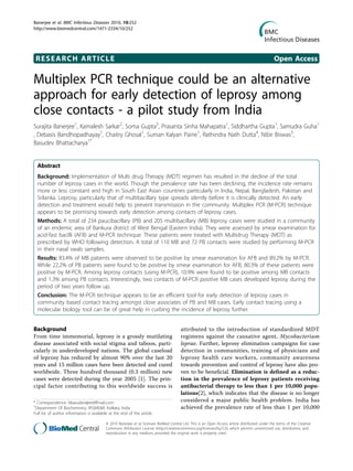 Banerjee et al. BMC Infectious Diseases 2010, 10:252
http://www.biomedcentral.com/1471-2334/10/252




 RESEARCH ARTICLE                                                                                                                                Open Access

Multiplex PCR technique could be an alternative
approach for early detection of leprosy among
close contacts - a pilot study from India
Surajita Banerjee1, Kamalesh Sarkar2, Soma Gupta3, Prasanta Sinha Mahapatra1, Siddhartha Gupta1, Samudra Guha1
, Debasis Bandhopadhayay1, Chaitry Ghosal1, Suman Kalyan Paine1, Rathindra Nath Dutta4, Nibir Biswas5,
Basudev Bhattacharya1*


  Abstract
  Background: Implementation of Multi drug Therapy (MDT) regimen has resulted in the decline of the total
  number of leprosy cases in the world. Though the prevalence rate has been declining, the incidence rate remains
  more or less constant and high in South East Asian countries particularly in India, Nepal, Bangladesh, Pakistan and
  Srilanka. Leprosy, particularly that of multibacillary type spreads silently before it is clinically detected. An early
  detection and treatment would help to prevent transmission in the community. Multiplex PCR (M-PCR) technique
  appears to be promising towards early detection among contacts of leprosy cases.
  Methods: A total of 234 paucibacillary (PB) and 205 multibacillary (MB) leprosy cases were studied in a community
  of an endemic area of Bankura district of West Bengal (Eastern India). They were assessed by smear examination for
  acid-fast bacilli (AFB) and M-PCR technique. These patients were treated with Multidrug Therapy (MDT) as
  prescribed by WHO following detection. A total of 110 MB and 72 PB contacts were studied by performing M-PCR
  in their nasal swab samples.
  Results: 83.4% of MB patients were observed to be positive by smear examination for AFB and 89.2% by M-PCR.
  While 22.2% of PB patients were found to be positive by smear examination for AFB, 80.3% of these patients were
  positive by M-PCR. Among leprosy contacts (using M-PCR), 10.9% were found to be positive among MB contacts
  and 1.3% among PB contacts. Interestingly, two contacts of M-PCR positive MB cases developed leprosy during the
  period of two years follow up.
  Conclusion: The M-PCR technique appears to be an efficient tool for early detection of leprosy cases in
  community based contact tracing amongst close associates of PB and MB cases. Early contact tracing using a
  molecular biology tool can be of great help in curbing the incidence of leprosy further.


Background                                                                              attributed to the introduction of standardized MDT
From time immemorial, leprosy is a grossly mutilating                                   regimens against the causative agent, Mycobacterium
disease associated with social stigma and taboos, parti-                                leprae. Further, leprosy elimination campaigns for case
cularly in underdeveloped nations. The global caseload                                  detection in communities, training of physicians and
of leprosy has reduced by almost 90% over the last 20                                   leprosy health care workers, community awareness
years and 15 million cases have been detected and cured                                 towards prevention and control of leprosy have also pro-
worldwide. Three hundred thousand (0.3 million) new                                     ven to be beneficial. Elimination is defined as a reduc-
cases were detected during the year 2005 [1]. The prin-                                 tion in the prevalence of leprosy patients receiving
cipal factor contributing to this worldwide success is                                  antibacterial therapy to less than 1 per 10,000 popu-
                                                                                        lations[2], which indicates that the disease is no longer
* Correspondence: bbasudev@rediffmail.com                                               considered a major public health problem. India has
1
 Department Of Biochemistry, IPGME&R, Kolkata, India                                    achieved the prevalence rate of less than 1 per 10,000
Full list of author information is available at the end of the article

                                          © 2010 Banerjee et al; licensee BioMed Central Ltd. This is an Open Access article distributed under the terms of the Creative
                                          Commons Attribution License (http://creativecommons.org/licenses/by/2.0), which permits unrestricted use, distribution, and
                                          reproduction in any medium, provided the original work is properly cited.
 