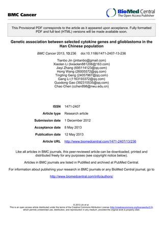 This Provisional PDF corresponds to the article as it appeared upon acceptance. Fully formatted
PDF and full text (HTML) versions will be made available soon.
Genetic association between selected cytokine genes and glioblastoma in the
Han Chinese population
BMC Cancer 2013, 13:236 doi:10.1186/1471-2407-13-236
Tianbo Jin (jintianbo@gmail.com)
Xiaolan Li (lixiaolan881206@163.com)
Jiayi Zhang (695114123@qq.com)
Hong Wang (26005572@qq.com)
Tingting Geng (24057967@qq.com)
Gang Li (1163193372@qq.com)
Guodong Gao (392310535@qq.com)
Chao Chen (cchen898@nwu.edu.cn)
ISSN 1471-2407
Article type Research article
Submission date 1 December 2012
Acceptance date 8 May 2013
Publication date 12 May 2013
Article URL http://www.biomedcentral.com/1471-2407/13/236
Like all articles in BMC journals, this peer-reviewed article can be downloaded, printed and
distributed freely for any purposes (see copyright notice below).
Articles in BMC journals are listed in PubMed and archived at PubMed Central.
For information about publishing your research in BMC journals or any BioMed Central journal, go to
http://www.biomedcentral.com/info/authors/
BMC Cancer
© 2013 Jin et al.
This is an open access article distributed under the terms of the Creative Commons Attribution License (http://creativecommons.org/licenses/by/2.0),
which permits unrestricted use, distribution, and reproduction in any medium, provided the original work is properly cited.
 