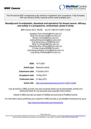 This Provisional PDF corresponds to the article as it appeared upon acceptance. Fully formatted
PDF and full text (HTML) versions will be made available soon.
Neoadjuvant rh-endostatin, docetaxel and epirubicin for breast cancer: efficacy
and safety in a prospective, randomized, phase II study
BMC Cancer 2013, 13:248 doi:10.1186/1471-2407-13-248
Jianghao Chen (chenjh@fmmu.edu.cn)
Qing Yao (huanhuan@fmmu.edu.cn)
Dong Li (scarlet@fmmu.edu.cn)
Juliang Zhang (zhangjl@vip.sina.com)
Ting Wang (ting_w100@126.com)
Ming Yu (mingyu@fmmu.edu.cn)
Xiaodong Zhou (zhouxd@fmmu.edu.cn)
Yi Huan (huanyi3000@163.com)
Jing Wang (wangjing_fmmu@yahoo.com.cn)
Ling Wang (vascular@fmmu.edu.cn)
ISSN 1471-2407
Article type Research article
Submission date 4 October 2012
Acceptance date 14 May 2013
Publication date 21 May 2013
Article URL http://www.biomedcentral.com/1471-2407/13/248
Like all articles in BMC journals, this peer-reviewed article can be downloaded, printed and
distributed freely for any purposes (see copyright notice below).
Articles in BMC journals are listed in PubMed and archived at PubMed Central.
For information about publishing your research in BMC journals or any BioMed Central journal, go to
http://www.biomedcentral.com/info/authors/
BMC Cancer
© 2013 Chen et al.
This is an open access article distributed under the terms of the Creative Commons Attribution License (http://creativecommons.org/licenses/by/2.0),
which permits unrestricted use, distribution, and reproduction in any medium, provided the original work is properly cited.
 