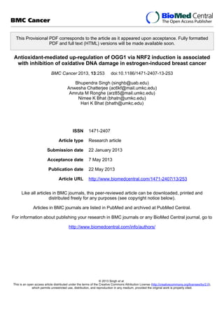 This Provisional PDF corresponds to the article as it appeared upon acceptance. Fully formatted
PDF and full text (HTML) versions will be made available soon.
Antioxidant-mediated up-regulation of OGG1 via NRF2 induction is associated
with inhibition of oxidative DNA damage in estrogen-induced breast cancer
BMC Cancer 2013, 13:253 doi:10.1186/1471-2407-13-253
Bhupendra Singh (singhb@uab.edu)
Anwesha Chatterjee (ac6kf@mail.umkc.edu)
Amruta M Ronghe (arz85@mail.umkc.edu)
Nimee K Bhat (bhatn@umkc.edu)
Hari K Bhat (bhath@umkc.edu)
ISSN 1471-2407
Article type Research article
Submission date 22 January 2013
Acceptance date 7 May 2013
Publication date 22 May 2013
Article URL http://www.biomedcentral.com/1471-2407/13/253
Like all articles in BMC journals, this peer-reviewed article can be downloaded, printed and
distributed freely for any purposes (see copyright notice below).
Articles in BMC journals are listed in PubMed and archived at PubMed Central.
For information about publishing your research in BMC journals or any BioMed Central journal, go to
http://www.biomedcentral.com/info/authors/
BMC Cancer
© 2013 Singh et al.
This is an open access article distributed under the terms of the Creative Commons Attribution License (http://creativecommons.org/licenses/by/2.0),
which permits unrestricted use, distribution, and reproduction in any medium, provided the original work is properly cited.
 