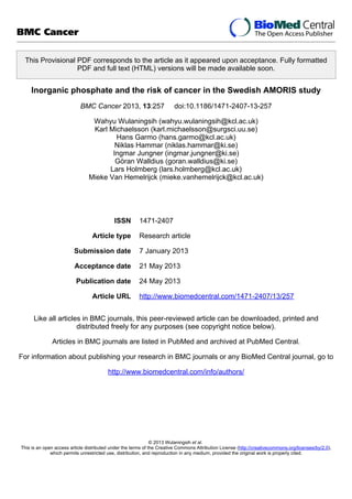 This Provisional PDF corresponds to the article as it appeared upon acceptance. Fully formatted
PDF and full text (HTML) versions will be made available soon.
Inorganic phosphate and the risk of cancer in the Swedish AMORIS study
BMC Cancer 2013, 13:257 doi:10.1186/1471-2407-13-257
Wahyu Wulaningsih (wahyu.wulaningsih@kcl.ac.uk)
Karl Michaelsson (karl.michaelsson@surgsci.uu.se)
Hans Garmo (hans.garmo@kcl.ac.uk)
Niklas Hammar (niklas.hammar@ki.se)
Ingmar Jungner (ingmar.jungner@ki.se)
Göran Walldius (goran.walldius@ki.se)
Lars Holmberg (lars.holmberg@kcl.ac.uk)
Mieke Van Hemelrijck (mieke.vanhemelrijck@kcl.ac.uk)
ISSN 1471-2407
Article type Research article
Submission date 7 January 2013
Acceptance date 21 May 2013
Publication date 24 May 2013
Article URL http://www.biomedcentral.com/1471-2407/13/257
Like all articles in BMC journals, this peer-reviewed article can be downloaded, printed and
distributed freely for any purposes (see copyright notice below).
Articles in BMC journals are listed in PubMed and archived at PubMed Central.
For information about publishing your research in BMC journals or any BioMed Central journal, go to
http://www.biomedcentral.com/info/authors/
BMC Cancer
© 2013 Wulaningsih et al.
This is an open access article distributed under the terms of the Creative Commons Attribution License (http://creativecommons.org/licenses/by/2.0),
which permits unrestricted use, distribution, and reproduction in any medium, provided the original work is properly cited.
 