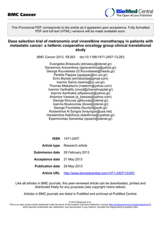 This Provisional PDF corresponds to the article as it appeared upon acceptance. Fully formatted
PDF and full text (HTML) versions will be made available soon.
Dose selection trial of metronomic oral vinorelbine monotherapy in patients with
metastatic cancer: a hellenic cooperative oncology group clinical translational
study
BMC Cancer 2013, 13:263 doi:10.1186/1471-2407-13-263
Evangelos Briasoulis (ebriasou@otenet.gr)
Gerasimos Aravantinos (garavantinos@yahoo.gr)
George Kouvatseas (G.Kouvatseas@heads.gr)
Periklis Pappas (ppappas@cc.uoi.gr)
Eirini Biziota (eirinibiziota@gmail.com)
Ioannis Sainis (isainis@cc.uoi.gr)
Thomas Makatsoris (maktom@yahoo.com)
Ioannis Varthalitis (oncol@chaniahospital.gr)
Ioannis Xanthakis (efipsarouli@yahoo.gr)
Antonios Vassias (a_bassias@yahoo.com)
George Klouvas (gklouvas@otenet.gr)
Ioannis Boukovinas (ibouk@otenet.gr)
George Fountzilas (fountzil@auth.gr)
Kostantinos N Syrigos (knsyrigos@usa.net)
Haralambos Kalofonos (kalofonos@upatras.gr)
Epaminontas Samantas (epsam@otenet.gr)
ISSN 1471-2407
Article type Research article
Submission date 26 February 2013
Acceptance date 21 May 2013
Publication date 29 May 2013
Article URL http://www.biomedcentral.com/1471-2407/13/263
Like all articles in BMC journals, this peer-reviewed article can be downloaded, printed and
distributed freely for any purposes (see copyright notice below).
Articles in BMC journals are listed in PubMed and archived at PubMed Central.
BMC Cancer
© 2013 Briasoulis et al.
This is an open access article distributed under the terms of the Creative Commons Attribution License (http://creativecommons.org/licenses/by/2.0),
which permits unrestricted use, distribution, and reproduction in any medium, provided the original work is properly cited.
 