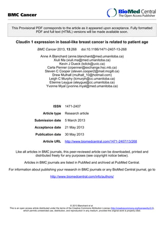 This Provisional PDF corresponds to the article as it appeared upon acceptance. Fully formatted
PDF and full text (HTML) versions will be made available soon.
Claudin 1 expression in basal-like breast cancer is related to patient age
BMC Cancer 2013, 13:268 doi:10.1186/1471-2407-13-268
Anne A Blanchard (anne.blanchard@med.umanitoba.ca)
Xiuli Ma (xiuli.ma@med.umanitoba.ca)
Kevin J Dueck (kdick@uvic.ca)
Carla Penner (crpenner@exchange.hsc.mb.ca)
Steven C Cooper (steven.cooper2@mail.mcgill.ca)
Drew Mulhall (mulhall_10@hotmail.com)
Leigh C Murphy (lcmurph@cc.umanitoba.ca)
Etienne Leygue (eleygue@cc.umanitoba.ca)
Yvonne Myal (yvonne.myal@med.umanitoba.ca)
ISSN 1471-2407
Article type Research article
Submission date 5 March 2013
Acceptance date 21 May 2013
Publication date 30 May 2013
Article URL http://www.biomedcentral.com/1471-2407/13/268
Like all articles in BMC journals, this peer-reviewed article can be downloaded, printed and
distributed freely for any purposes (see copyright notice below).
Articles in BMC journals are listed in PubMed and archived at PubMed Central.
For information about publishing your research in BMC journals or any BioMed Central journal, go to
http://www.biomedcentral.com/info/authors/
BMC Cancer
© 2013 Blanchard et al.
This is an open access article distributed under the terms of the Creative Commons Attribution License (http://creativecommons.org/licenses/by/2.0),
which permits unrestricted use, distribution, and reproduction in any medium, provided the original work is properly cited.
 