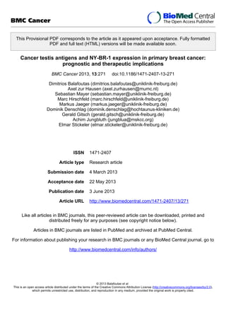 This Provisional PDF corresponds to the article as it appeared upon acceptance. Fully formatted
PDF and full text (HTML) versions will be made available soon.
Cancer testis antigens and NY-BR-1 expression in primary breast cancer:
prognostic and therapeutic implications
BMC Cancer 2013, 13:271 doi:10.1186/1471-2407-13-271
Dimitrios Balafoutas (dimitrios.balafoutas@uniklinik-freiburg.de)
Axel zur Hausen (axel.zurhausen@mumc.nl)
Sebastian Mayer (sebastian.mayer@uniklinik-freiburg.de)
Marc Hirschfeld (marc.hirschfeld@uniklinik-freiburg.de)
Markus Jaeger (markus.jaeger@uniklinik-freiburg.de)
Dominik Denschlag (dominik.denschlag@hochtaunus-kliniken.de)
Gerald Gitsch (gerald.gitsch@uniklinik-freiburg.de)
Achim Jungbluth (jungblua@mskcc.org)
Elmar Stickeler (elmar.stickeler@uniklinik-freiburg.de)
ISSN 1471-2407
Article type Research article
Submission date 4 March 2013
Acceptance date 22 May 2013
Publication date 3 June 2013
Article URL http://www.biomedcentral.com/1471-2407/13/271
Like all articles in BMC journals, this peer-reviewed article can be downloaded, printed and
distributed freely for any purposes (see copyright notice below).
Articles in BMC journals are listed in PubMed and archived at PubMed Central.
For information about publishing your research in BMC journals or any BioMed Central journal, go to
http://www.biomedcentral.com/info/authors/
BMC Cancer
© 2013 Balafoutas et al.
This is an open access article distributed under the terms of the Creative Commons Attribution License (http://creativecommons.org/licenses/by/2.0),
which permits unrestricted use, distribution, and reproduction in any medium, provided the original work is properly cited.
 
