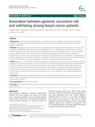 RESEARCH ARTICLE Open Access
Association between genomic recurrence risk
and well-being among breast cancer patients
Valesca P Retèl1
, Catharina GM Groothuis-Oudshoorn2
, Neil K Aaronson1
, Noel T Brewer3,4
, Emiel JT Rutgers5
and Wim H van Harten1,2*
Abstract
Background: Gene expression profiling (GEP) is increasingly used in the rapidly evolving field of personalized
medicine. We sought to evaluate the association between GEP-assessed of breast cancer recurrence risk and
patients’ well-being.
Methods: Participants were Dutch women from 10 hospitals being treated for early stage breast cancer who were
enrolled in the MINDACT trial (Microarray In Node-negative and 1 to 3 positive lymph node Disease may Avoid
ChemoTherapy). As part of the trial, they received a disease recurrence risk estimate based on a 70-gene signature
and on standard clinical criteria as scored via a modified version of Adjuvant! Online. Women completed a
questionnaire 6–8 weeks after surgery and after their decision regarding adjuvant chemotherapy. The questionnaire
assessed perceived understanding, knowledge, risk perception, satisfaction, distress, cancer worry and health-related
quality of life (HRQoL), 6–8 weeks after surgery and decision regarding adjuvant chemotherapy.
Results: Women (n = 347, response rate 62%) reported high satisfaction with and a good understanding of the GEP
information they received. Women with low risk estimates from both the standard and genomic tests reported the
lowest distress levels. Distress was higher predominately among patients who had received high genomic risk
estimates, who did not receive genomic risk estimates, or who received conflicting estimates based on genomic
and clinical criteria. Cancer worry was highest for patients with higher risk perceptions and lower satisfaction.
Patients with concordant high-risk profiles and those for whom such profiles were not available reported lower
quality of life.
Conclusion: Patients were generally satisfied with the information they received about recurrence risk based on
genomic testing. Some types of genomic test results were associated with greater distress levels, but not with
cancer worry or HRQoL.
Trial registration: ISRCTN: ISRCTN18543567
Keywords: Personalized medicine, Genomic profile, 70-gene signature, Patient-centered care, Breast cancer,
Chemotherapy
Background
Gene expression profiling, an example of personalized
medicine, has moved quickly into clinical care. Breast
cancer treatment guidelines that incorporate genomic
testing include those from the National Comprehensive
Cancer Network (NCCN), the American Society of
Clinical Oncology (ASCO), the 2008 Dutch Clinical
Guidelines (CBO) and the 2009 St Gallen guidelines [1].
One gene expression test is the 70-gene signature
(Mamma-Print™) [2,3] that can accurately distinguish
early stage breast tumours at high risk for distant
metastasis from low-risk tumours. Several retrospective
validation studies have confirmed its prognostic value
[4-6], though the effects of receiving results from this test
on patient well-being are largely unknown.
* Correspondence: w.v.harten@nki.nl
1
Division of Psychosocial Research and Epidemiology, Netherlands Cancer
Institute, Plesmanlaan 121, Amsterdam, CX 1066, The Netherlands
2
Governance and Management, MB-HTSR, University of TwenteSchool, PO
Box 217, Enschede, AE 7500, The Netherlands
Full list of author information is available at the end of the article
© 2013 Retèl et al.; licensee BioMed Central Ltd. This is an Open Access article distributed under the terms of the Creative
Commons Attribution License (http://creativecommons.org/licenses/by/2.0), which permits unrestricted use, distribution, and
reproduction in any medium, provided the original work is properly cited.
Retèl et al. BMC Cancer 2013, 13:295
http://www.biomedcentral.com/1471-2407/13/295
 