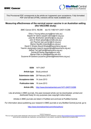This Provisional PDF corresponds to the article as it appeared upon acceptance. Fully formatted
PDF and full text (HTML) versions will be made available soon.
Measuring effectiveness of the cervical cancer vaccine in an Australian setting
(the VACCINE study)
BMC Cancer 2013, 13:296 doi:10.1186/1471-2407-13-296
Elisa J Young (elisa.young@mcri.edu.au)
Sepehr N Tabrizi (sepehr.tabrizi@rch.org.au)
Julia ML Brotherton (jbrother@vcs.org.au)
John D Wark (jdwark@unimelb.edu.au)
Jan Payman (jan.pyman@rch.org.au)
Marion Saville (msaville@vcs.org.au)
David C Wrede (David.Wrede@thewomens.org.au)
Yasmin Jayasinghe (yasmin.jayasinghe@thewomens.org.au)
Jeffrey Tan (jeff.tan@thewomens.org.au)
Dorota M Gertig (dgertig@vccr.org)
Marian Pitts (m.pitts@latrobe.edu.au)
Suzanne M Garland (suzanne.garland@thewomens.org.au)
ISSN 1471-2407
Article type Study protocol
Submission date 28 February 2013
Acceptance date 14 June 2013
Publication date 19 June 2013
Article URL http://www.biomedcentral.com/1471-2407/13/296
Like all articles in BMC journals, this peer-reviewed article can be downloaded, printed and
distributed freely for any purposes (see copyright notice below).
Articles in BMC journals are listed in PubMed and archived at PubMed Central.
For information about publishing your research in BMC journals or any BioMed Central journal, go to
http://www.biomedcentral.com/info/authors/
BMC Cancer
© 2013 Young et al.
This is an open access article distributed under the terms of the Creative Commons Attribution License (http://creativecommons.org/licenses/by/2.0),
which permits unrestricted use, distribution, and reproduction in any medium, provided the original work is properly cited.
 
