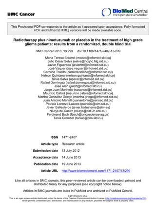 This Provisional PDF corresponds to the article as it appeared upon acceptance. Fully formatted
PDF and full text (HTML) versions will be made available soon.
Radiotherapy plus nimotuzumab or placebo in the treatment of high grade
glioma patients: results from a randomized, double blind trial
BMC Cancer 2013, 13:299 doi:10.1186/1471-2407-13-299
Maria Teresa Solomó (maisol@infomed.sld.cu)
Julio César Selva (selva@hcqho.hlg.sld.cu)
Javier Figueredo (javierfm@infomed.sld.cu)
José Vaquer (jose.vaquer@infomed.sld.cu)
Carolina Toledo (carolina.toledo@infomed.sld.cu)
Nelson Quintanal (nelson.quintanal@infomed.sld.cu)
Silvia Salva (aperez@infomed.sld.cu)
Rafael Domíngez (rafael.dominguez@infomed.sld.cu)
José Alert (jalert@infomed.sld.cu)
Jorge Juan Marinello (soconcol@infomed.sld.cu)
Mauricio Catalá (mauricio.catala@infomed.sld.cu)
Martha González Griego (martha.griego@infomed.sld.cu)
Juan Antonio Martell (juanantonio@cencec.sld.cu)
Patricia Lorenzo Luaces (patricial@cim.sld.cu)
Javier Ballesteros (javier.ballesteros@ehv.es)
Niurys de-Castro (niurys@ifal.uh.edu.cu)
Ferdinand Bach (fbach@oncoscience-ag.de)
Tania Crombet (taniac@cim.sld.cu)
ISSN 1471-2407
Article type Research article
Submission date 13 July 2012
Acceptance date 14 June 2013
Publication date 19 June 2013
Article URL http://www.biomedcentral.com/1471-2407/13/299
Like all articles in BMC journals, this peer-reviewed article can be downloaded, printed and
distributed freely for any purposes (see copyright notice below).
Articles in BMC journals are listed in PubMed and archived at PubMed Central.
BMC Cancer
© 2013 Solomó et al.
This is an open access article distributed under the terms of the Creative Commons Attribution License (http://creativecommons.org/licenses/by/2.0),
which permits unrestricted use, distribution, and reproduction in any medium, provided the original work is properly cited.
 