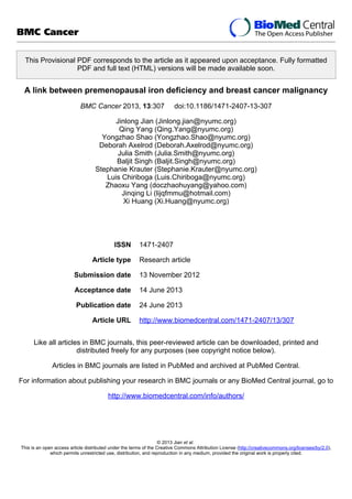 This Provisional PDF corresponds to the article as it appeared upon acceptance. Fully formatted
PDF and full text (HTML) versions will be made available soon.
A link between premenopausal iron deficiency and breast cancer malignancy
BMC Cancer 2013, 13:307 doi:10.1186/1471-2407-13-307
Jinlong Jian (Jinlong.jian@nyumc.org)
Qing Yang (Qing.Yang@nyumc.org)
Yongzhao Shao (Yongzhao.Shao@nyumc.org)
Deborah Axelrod (Deborah.Axelrod@nyumc.org)
Julia Smith (Julia.Smith@nyumc.org)
Baljit Singh (Baljit.Singh@nyumc.org)
Stephanie Krauter (Stephanie.Krauter@nyumc.org)
Luis Chiriboga (Luis.Chiriboga@nyumc.org)
Zhaoxu Yang (doczhaohuyang@yahoo.com)
Jinqing Li (lijqfmmu@hotmail.com)
Xi Huang (Xi.Huang@nyumc.org)
ISSN 1471-2407
Article type Research article
Submission date 13 November 2012
Acceptance date 14 June 2013
Publication date 24 June 2013
Article URL http://www.biomedcentral.com/1471-2407/13/307
Like all articles in BMC journals, this peer-reviewed article can be downloaded, printed and
distributed freely for any purposes (see copyright notice below).
Articles in BMC journals are listed in PubMed and archived at PubMed Central.
For information about publishing your research in BMC journals or any BioMed Central journal, go to
http://www.biomedcentral.com/info/authors/
BMC Cancer
© 2013 Jian et al.
This is an open access article distributed under the terms of the Creative Commons Attribution License (http://creativecommons.org/licenses/by/2.0),
which permits unrestricted use, distribution, and reproduction in any medium, provided the original work is properly cited.
 