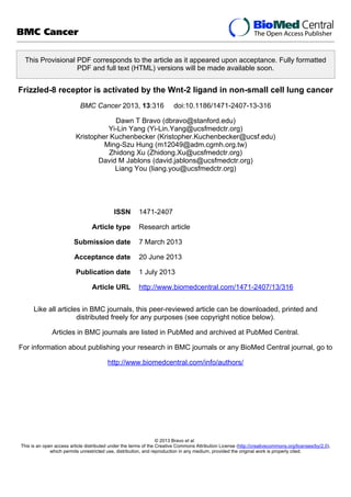 This Provisional PDF corresponds to the article as it appeared upon acceptance. Fully formatted
PDF and full text (HTML) versions will be made available soon.
Frizzled-8 receptor is activated by the Wnt-2 ligand in non-small cell lung cancer
BMC Cancer 2013, 13:316 doi:10.1186/1471-2407-13-316
Dawn T Bravo (dbravo@stanford.edu)
Yi-Lin Yang (Yi-Lin.Yang@ucsfmedctr.org)
Kristopher Kuchenbecker (Kristopher.Kuchenbecker@ucsf.edu)
Ming-Szu Hung (m12049@adm.cgmh.org.tw)
Zhidong Xu (Zhidong.Xu@ucsfmedctr.org)
David M Jablons (david.jablons@ucsfmedctr.org)
Liang You (liang.you@ucsfmedctr.org)
ISSN 1471-2407
Article type Research article
Submission date 7 March 2013
Acceptance date 20 June 2013
Publication date 1 July 2013
Article URL http://www.biomedcentral.com/1471-2407/13/316
Like all articles in BMC journals, this peer-reviewed article can be downloaded, printed and
distributed freely for any purposes (see copyright notice below).
Articles in BMC journals are listed in PubMed and archived at PubMed Central.
For information about publishing your research in BMC journals or any BioMed Central journal, go to
http://www.biomedcentral.com/info/authors/
BMC Cancer
© 2013 Bravo et al.
This is an open access article distributed under the terms of the Creative Commons Attribution License (http://creativecommons.org/licenses/by/2.0),
which permits unrestricted use, distribution, and reproduction in any medium, provided the original work is properly cited.
 