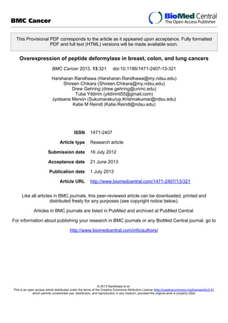 This Provisional PDF corresponds to the article as it appeared upon acceptance. Fully formatted
PDF and full text (HTML) versions will be made available soon.
Overexpression of peptide deformylase in breast, colon, and lung cancers
BMC Cancer 2013, 13:321 doi:10.1186/1471-2407-13-321
Harsharan Randhawa (Harsharan.Randhawa@my.ndsu.edu)
Shireen Chikara (Shireen.Chikara@my.ndsu.edu)
Drew Gehring (drew.gehring@unmc.edu)
Tuba Yildirim (yildirimt55@gmail.com)
Jyotsana Menon (Sukumarakurup.Krishnakumar@ndsu.edu)
Katie M Reindl (Katie.Reindl@ndsu.edu)
ISSN 1471-2407
Article type Research article
Submission date 16 July 2012
Acceptance date 21 June 2013
Publication date 1 July 2013
Article URL http://www.biomedcentral.com/1471-2407/13/321
Like all articles in BMC journals, this peer-reviewed article can be downloaded, printed and
distributed freely for any purposes (see copyright notice below).
Articles in BMC journals are listed in PubMed and archived at PubMed Central.
For information about publishing your research in BMC journals or any BioMed Central journal, go to
http://www.biomedcentral.com/info/authors/
BMC Cancer
© 2013 Randhawa et al.
This is an open access article distributed under the terms of the Creative Commons Attribution License (http://creativecommons.org/licenses/by/2.0),
which permits unrestricted use, distribution, and reproduction in any medium, provided the original work is properly cited.
 
