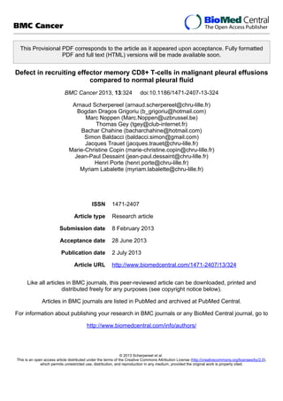 This Provisional PDF corresponds to the article as it appeared upon acceptance. Fully formatted
PDF and full text (HTML) versions will be made available soon.
Defect in recruiting effector memory CD8+ T-cells in malignant pleural effusions
compared to normal pleural fluid
BMC Cancer 2013, 13:324 doi:10.1186/1471-2407-13-324
Arnaud Scherpereel (arnaud.scherpereel@chru-lille.fr)
Bogdan Dragos Grigoriu (b_grigoriu@hotmail.com)
Marc Noppen (Marc.Noppen@uzbrussel.be)
Thomas Gey (tgey@club-internet.fr)
Bachar Chahine (bacharchahine@hotmail.com)
Simon Baldacci (baldacci.simon@gmail.com)
Jacques Trauet (jacques.trauet@chru-lille.fr)
Marie-Christine Copin (marie-christine.copin@chru-lille.fr)
Jean-Paul Dessaint (jean-paul.dessaint@chru-lille.fr)
Henri Porte (henri.porte@chru-lille.fr)
Myriam Labalette (myriam.labalette@chru-lille.fr)
ISSN 1471-2407
Article type Research article
Submission date 8 February 2013
Acceptance date 28 June 2013
Publication date 2 July 2013
Article URL http://www.biomedcentral.com/1471-2407/13/324
Like all articles in BMC journals, this peer-reviewed article can be downloaded, printed and
distributed freely for any purposes (see copyright notice below).
Articles in BMC journals are listed in PubMed and archived at PubMed Central.
For information about publishing your research in BMC journals or any BioMed Central journal, go to
http://www.biomedcentral.com/info/authors/
BMC Cancer
© 2013 Scherpereel et al.
This is an open access article distributed under the terms of the Creative Commons Attribution License (http://creativecommons.org/licenses/by/2.0),
which permits unrestricted use, distribution, and reproduction in any medium, provided the original work is properly cited.
 