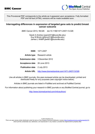 This Provisional PDF corresponds to the article as it appeared upon acceptance. Fully formatted
PDF and full text (HTML) versions will be made available soon.
Interrogating differences in expression of targeted gene sets to predict breast
cancer outcome
BMC Cancer 2013, 13:326 doi:10.1186/1471-2407-13-326
Sarah A Andres (saandr01@louisville.edu)
Guy N Brock (g0broc01@louisville.edu)
James L Wittliff (jlwitt01@louisville.edu)
ISSN 1471-2407
Article type Research article
Submission date 3 December 2012
Acceptance date 26 June 2013
Publication date 2 July 2013
Article URL http://www.biomedcentral.com/1471-2407/13/326
Like all articles in BMC journals, this peer-reviewed article can be downloaded, printed and
distributed freely for any purposes (see copyright notice below).
Articles in BMC journals are listed in PubMed and archived at PubMed Central.
For information about publishing your research in BMC journals or any BioMed Central journal, go to
http://www.biomedcentral.com/info/authors/
BMC Cancer
© 2013 Andres et al.
This is an open access article distributed under the terms of the Creative Commons Attribution License (http://creativecommons.org/licenses/by/2.0),
which permits unrestricted use, distribution, and reproduction in any medium, provided the original work is properly cited.
 
