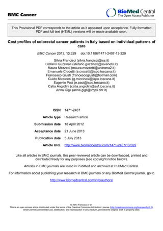This Provisional PDF corresponds to the article as it appeared upon acceptance. Fully formatted
PDF and full text (HTML) versions will be made available soon.
Cost profiles of colorectal cancer patients in Italy based on individual patterns of
care
BMC Cancer 2013, 13:329 doi:10.1186/1471-2407-13-329
Silvia Francisci (silvia.francisci@iss.it)
Stefano Guzzinati (stefano.guzzinati@ioveneto.it)
Maura Mezzetti (maura.mezzetti@uniroma2.it)
Emanuele Crocetti (e.crocetti@ispo.toscana.it)
Francesco Giusti (francescogiusti@hotmail.com)
Guido Miccinesi (g.miccinesi@ispo.toscana.it)
Eugenio Paci (e.paci@ispo.toscana.it)
Catia Angiolini (catia.angiolini@asf.toscana.it)
Anna Gigli (anna.gigli@irpps.cnr.it)
ISSN 1471-2407
Article type Research article
Submission date 18 April 2012
Acceptance date 21 June 2013
Publication date 5 July 2013
Article URL http://www.biomedcentral.com/1471-2407/13/329
Like all articles in BMC journals, this peer-reviewed article can be downloaded, printed and
distributed freely for any purposes (see copyright notice below).
Articles in BMC journals are listed in PubMed and archived at PubMed Central.
For information about publishing your research in BMC journals or any BioMed Central journal, go to
http://www.biomedcentral.com/info/authors/
BMC Cancer
© 2013 Francisci et al.
This is an open access article distributed under the terms of the Creative Commons Attribution License (http://creativecommons.org/licenses/by/2.0),
which permits unrestricted use, distribution, and reproduction in any medium, provided the original work is properly cited.
 