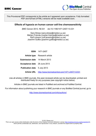 This Provisional PDF corresponds to the article as it appeared upon acceptance. Fully formatted
PDF and full text (HTML) versions will be made available soon.
Effects of hypoxia on human cancer cell line chemosensitivity
BMC Cancer 2013, 13:331 doi:10.1186/1471-2407-13-331
Sara Strese (sara.strese@medsci.uu.se)
Mårten Fryknäs (marten.fryknas@medsci.uu.se)
Rolf Larsson (rolf.larsson@medsci.uu.se)
Joachim Gullbo (joachim.gullbo@medsci.uu.se)
ISSN 1471-2407
Article type Research article
Submission date 14 March 2013
Acceptance date 28 June 2013
Publication date 5 July 2013
Article URL http://www.biomedcentral.com/1471-2407/13/331
Like all articles in BMC journals, this peer-reviewed article can be downloaded, printed and
distributed freely for any purposes (see copyright notice below).
Articles in BMC journals are listed in PubMed and archived at PubMed Central.
For information about publishing your research in BMC journals or any BioMed Central journal, go to
http://www.biomedcentral.com/info/authors/
BMC Cancer
© 2013 Strese et al.
This is an open access article distributed under the terms of the Creative Commons Attribution License (http://creativecommons.org/licenses/by/2.0),
which permits unrestricted use, distribution, and reproduction in any medium, provided the original work is properly cited.
 
