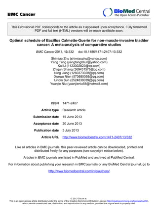 This Provisional PDF corresponds to the article as it appeared upon acceptance. Fully formatted
PDF and full text (HTML) versions will be made available soon.
Optimal schedule of Bacillus Calmette-Guerin for non-muscle-invasive bladder
cancer: A meta-analysis of comparative studies
BMC Cancer 2013, 13:332 doi:10.1186/1471-2407-13-332
Shimiao Zhu (shimiaozhu@yahoo.com)
Yang Tang (yangtang06uf@yahoo.com)
Kai Li (1423302823@qq.com)
Zhiqun Shang (369431578@qq.com)
Ning Jiang (1260373028@qq.com)
Xuewu Nian (573680095@qq.com)
Linbin Sun (2524838039@qq.com)
Yuanjie Niu (yuanjieniu68@hotmail.com)
ISSN 1471-2407
Article type Research article
Submission date 19 June 2013
Acceptance date 20 June 2013
Publication date 5 July 2013
Article URL http://www.biomedcentral.com/1471-2407/13/332
Like all articles in BMC journals, this peer-reviewed article can be downloaded, printed and
distributed freely for any purposes (see copyright notice below).
Articles in BMC journals are listed in PubMed and archived at PubMed Central.
For information about publishing your research in BMC journals or any BioMed Central journal, go to
http://www.biomedcentral.com/info/authors/
BMC Cancer
© 2013 Zhu et al.
This is an open access article distributed under the terms of the Creative Commons Attribution License (http://creativecommons.org/licenses/by/2.0),
which permits unrestricted use, distribution, and reproduction in any medium, provided the original work is properly cited.
 