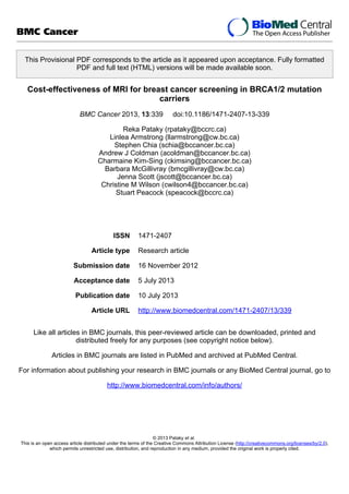 This Provisional PDF corresponds to the article as it appeared upon acceptance. Fully formatted
PDF and full text (HTML) versions will be made available soon.
Cost-effectiveness of MRI for breast cancer screening in BRCA1/2 mutation
carriers
BMC Cancer 2013, 13:339 doi:10.1186/1471-2407-13-339
Reka Pataky (rpataky@bccrc.ca)
Linlea Armstrong (llarmstrong@cw.bc.ca)
Stephen Chia (schia@bccancer.bc.ca)
Andrew J Coldman (acoldman@bccancer.bc.ca)
Charmaine Kim-Sing (ckimsing@bccancer.bc.ca)
Barbara McGillivray (bmcgillivray@cw.bc.ca)
Jenna Scott (jscott@bccancer.bc.ca)
Christine M Wilson (cwilson4@bccancer.bc.ca)
Stuart Peacock (speacock@bccrc.ca)
ISSN 1471-2407
Article type Research article
Submission date 16 November 2012
Acceptance date 5 July 2013
Publication date 10 July 2013
Article URL http://www.biomedcentral.com/1471-2407/13/339
Like all articles in BMC journals, this peer-reviewed article can be downloaded, printed and
distributed freely for any purposes (see copyright notice below).
Articles in BMC journals are listed in PubMed and archived at PubMed Central.
For information about publishing your research in BMC journals or any BioMed Central journal, go to
http://www.biomedcentral.com/info/authors/
BMC Cancer
© 2013 Pataky et al.
This is an open access article distributed under the terms of the Creative Commons Attribution License (http://creativecommons.org/licenses/by/2.0),
which permits unrestricted use, distribution, and reproduction in any medium, provided the original work is properly cited.
 