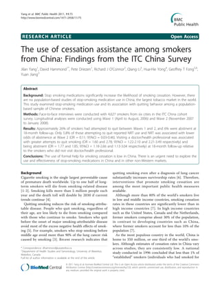 Yang et al. BMC Public Health 2011, 11:75
http://www.biomedcentral.com/1471-2458/11/75




 RESEARCH ARTICLE                                                                                                                            Open Access

The use of cessation assistance among smokers
from China: Findings from the ITC China Survey
Jilan Yang1, David Hammond1*, Pete Driezen1, Richard J O’Connor2, Qiang Li3, Hua-Hie Yong4, Geoffrey T Fong5,6,
Yuan Jiang3


  Abstract
  Background: Stop smoking medications significantly increase the likelihood of smoking cessation. However, there
  are no population-based studies of stop-smoking medication use in China, the largest tobacco market in the world.
  This study examined stop-smoking medication use and its association with quitting behavior among a population-
  based sample of Chinese smokers.
  Methods: Face-to-face interviews were conducted with 4,627 smokers from six cities in the ITC China cohort
  survey. Longitudinal analyses were conducted using Wave 1 (April to August, 2006) and Wave 2 (November 2007
  to January 2008).
  Results: Approximately 26% of smokers had attempted to quit between Waves 1 and 2, and 6% were abstinent at
  18-month follow-up. Only 5.8% of those attempting to quit reported NRT use and NRT was associated with lower
  odds of abstinence at Wave 2 (OR = 0.11; 95%CI = 0.03-0.46). Visiting a doctor/health professional was associated
  with greater attempts to quit smoking (OR = 1.60 and 2.78; 95%CI = 1.22-2.10 and 2.21-3.49 respectively) and
  being abstinent (OR = 1.77 and 1.85; 95%CI = 1.18-2.66 and 1.13-3.04 respectively) at 18-month follow-up relative
  to the smokers who did not visit doctor/health professional.
  Conclusions: The use of formal help for smoking cessation is low in China. There is an urgent need to explore the
  use and effectiveness of stop-smoking medications in China and in other non-Western markets.


Background                                                                         quitting smoking even after a diagnosis of lung cancer
Cigarette smoking is the single largest preventable cause                          substantially increases survivorship rates [6]. Therefore,
of premature death worldwide. Up to one half of long-                              interventions that promote smoking cessation are
term smokers will die from smoking-related disease                                 among the most important public health measures
[1-3]. Smoking kills more than 5 million people each                               available.
year and the death toll will double by 2030 if current                               Although more than 80% of the world’s smokers live
trends continue [4].                                                               in low and middle income countries, smoking cessation
  Quitting smoking reduces the risk of smoking-attribu-                            rates in these countries are significantly lower than in
table disease. People who quit smoking, regardless of                              high income countries [7]. In high income countries
their age, are less likely to die from smoking compared                            such as the United States, Canada and the Netherlands,
with those who continue to smoke. Smokers who quit                                 former smokers comprise about 30% of the population,
before the onset of major smoking-attributable disease                             in contrast to developing countries such as China,
avoid most of the excess negative health effects of smok-                          where former smokers account for less than 10% of the
ing [5]. For example, smokers who stop smoking before                              population [7].
middle age avoid more than 90% of the lung cancer risk                               As the most populous country in the world, China is
caused by smoking [3]. Recent research indicates that                              home to 350 million, or one third of the world’s smo-
                                                                                   kers. Although estimates of cessation rates in China vary
* Correspondence: dhammond@uwaterloo.ca
1
                                                                                   across studies, they are consistently low. A national
 Department of Health Studies and Gerontology, University of Waterloo,
Waterloo, Canada
                                                                                   study conducted in 1996 concluded that less than 1% of
Full list of author information is available at the end of the article             “established” smokers (individuals who had smoked for
                                      © 2011 Yang et al; licensee BioMed Central Ltd. This is an Open Access article distributed under the terms of the Creative Commons
                                      Attribution License (http://creativecommons.org/licenses/by/2.0), which permits unrestricted use, distribution, and reproduction in
                                      any medium, provided the original work is properly cited.
 
