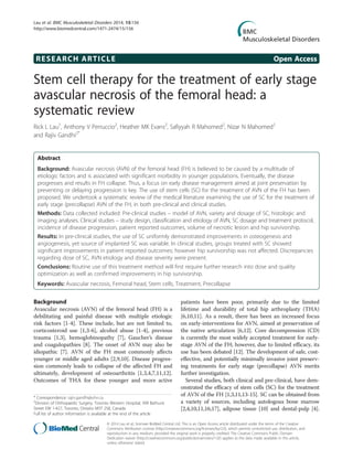 RESEARCH ARTICLE Open Access
Stem cell therapy for the treatment of early stage
avascular necrosis of the femoral head: a
systematic review
Rick L Lau1
, Anthony V Perruccio2
, Heather MK Evans2
, Safiyyah R Mahomed2
, Nizar N Mahomed2
and Rajiv Gandhi2*
Abstract
Background: Avascular necrosis (AVN) of the femoral head (FH) is believed to be caused by a multitude of
etiologic factors and is associated with significant morbidity in younger populations. Eventually, the disease
progresses and results in FH collapse. Thus, a focus on early disease management aimed at joint preservation by
preventing or delaying progression is key. The use of stem cells (SC) for the treatment of AVN of the FH has been
proposed. We undertook a systematic review of the medical literature examining the use of SC for the treatment of
early stage (precollapse) AVN of the FH, in both pre-clinical and clinical studies.
Methods: Data collected included: Pre-clinical studies – model of AVN, variety and dosage of SC, histologic and
imaging analyses. Clinical studies – study design, classification and etiology of AVN, SC dosage and treatment protocol,
incidence of disease progression, patient reported outcomes, volume of necrotic lesion and hip survivorship.
Results: In pre-clinical studies, the use of SC uniformly demonstrated improvements in osteogenesis and
angiogenesis, yet source of implanted SC was variable. In clinical studies, groups treated with SC showed
significant improvements in patient reported outcomes; however hip survivorship was not affected. Discrepancies
regarding dose of SC, AVN etiology and disease severity were present.
Conclusions: Routine use of this treatment method will first require further research into dose and quality
optimization as well as confirmed improvements in hip survivorship.
Keywords: Avascular necrosis, Femoral head, Stem cells, Treatment, Precollapse
Background
Avascular necrosis (AVN) of the femoral head (FH) is a
debilitating and painful disease with multiple etiologic
risk factors [1-4]. These include, but are not limited to,
corticosteroid use [1,3-6], alcohol abuse [1-4], previous
trauma [1,3], hemoglobinopathy [7], Gaucher’s disease
and coagulopathies [8]. The onset of AVN may also be
idiopathic [7]. AVN of the FH most commonly affects
younger or middle aged adults [2,9,10]. Disease progres-
sion commonly leads to collapse of the affected FH and
ultimately, development of osteoarthritis [1,3,4,7,11,12].
Outcomes of THA for these younger and more active
patients have been poor, primarily due to the limited
lifetime and durability of total hip arthroplasty (THA)
[6,10,11]. As a result, there has been an increased focus
on early-interventions for AVN, aimed at preservation of
the native articulation [6,12]. Core decompression (CD)
is currently the most widely accepted treatment for early-
stage AVN of the FH; however, due to limited efficacy, its
use has been debated [12]. The development of safe, cost-
effective, and potentially minimally invasive joint preserv-
ing treatments for early stage (precollapse) AVN merits
further investigation.
Several studies, both clinical and pre-clinical, have dem-
onstrated the efficacy of stem cells (SC) for the treatment
of AVN of the FH [1,3,11,13-15]. SC can be obtained from
a variety of sources, including autologous bone marrow
[2,4,10,11,16,17], adipose tissue [10] and dental-pulp [4].
* Correspondence: rajiv.gandhi@uhn.ca
2
Division of Orthopaedic Surgery, Toronto Western Hospital, 399 Bathurst
Street EW 1-427, Toronto, Ontario M5T 2S8, Canada
Full list of author information is available at the end of the article
© 2014 Lau et al.; licensee BioMed Central Ltd. This is an Open Access article distributed under the terms of the Creative
Commons Attribution License (http://creativecommons.org/licenses/by/2.0), which permits unrestricted use, distribution, and
reproduction in any medium, provided the original work is properly credited. The Creative Commons Public Domain
Dedication waiver (http://creativecommons.org/publicdomain/zero/1.0/) applies to the data made available in this article,
unless otherwise stated.
Lau et al. BMC Musculoskeletal Disorders 2014, 15:156
http://www.biomedcentral.com/1471-2474/15/156
 