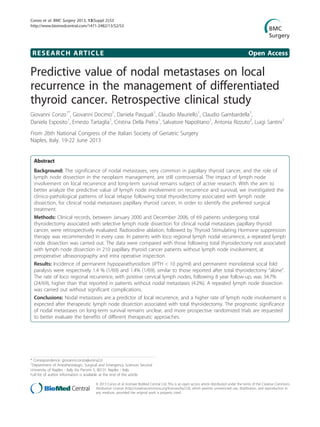 RESEARCH ARTICLE Open Access
Predictive value of nodal metastases on local
recurrence in the management of differentiated
thyroid cancer. Retrospective clinical study
Giovanni Conzo1*
, Giovanni Docimo1
, Daniela Pasquali1
, Claudio Mauriello1
, Claudio Gambardella1
,
Daniela Esposito1
, Ernesto Tartaglia1
, Cristina Della Pietra1
, Salvatore Napolitano1
, Antonia Rizzuto2
, Luigi Santini1
From 26th National Congress of the Italian Society of Geriatric Surgery
Naples, Italy. 19-22 June 2013
Abstract
Background: The significance of nodal metastases, very common in papillary thyroid cancer, and the role of
lymph node dissection in the neoplasm management, are still controversial. The impact of lymph node
involvement on local recurrence and long-term survival remains subject of active research. With the aim to
better analyze the predictive value of lymph node involvement on recurrence and survival, we investigated the
clinico-pathological patterns of local relapse following total thyroidectomy associated with lymph node
dissection, for clinical nodal metastases papillary thyroid cancer, in order to identify the preferred surgical
treatment.
Methods: Clinical records, between January 2000 and December 2006, of 69 patients undergoing total
thyroidectomy associated with selective lymph node dissection for clinical nodal metastases papillary thyroid
cancer, were retrospectively evaluated. Radioiodine ablation, followed by Thyroid Stimulating Hormone suppression
therapy was recommended in every case. In patients with loco regional lymph nodal recurrence, a repeated lymph
node dissection was carried out. The data were compared with those following total thyroidectomy not associated
with lymph node dissection in 210 papillary thyroid cancer patients without lymph node involvement, at
preoperative ultrasonography and intra operative inspection.
Results: Incidence of permanent hypoparathyroidism (iPTH < 10 pg/ml) and permanent monolateral vocal fold
paralysis were respectively 1.4 % (1/69) and 1.4% (1/69), similar to those reported after total thyroidectomy “alone”.
The rate of loco regional recurrence, with positive cervical lymph nodes, following 8 year follow-up, was 34.7%
(24/69), higher than that reported in patients without nodal metastases (4.2%). A repeated lymph node dissection
was carried out without significant complications.
Conclusions: Nodal metastases are a predictor of local recurrence, and a higher rate of lymph node involvement is
expected after therapeutic lymph node dissection associated with total thyroidectomy. The prognostic significance
of nodal metastases on long-term survival remains unclear, and more prospective randomized trials are requested
to better evaluate the benefits of different therapeutic approaches.
* Correspondence: giovanni.conzo@unina2.it
1
Department of Anesthesiologic, Surgical and Emergency Sciences Second
University of Naples - Italy Via Pansini 5, 80131 Naples - Italy
Full list of author information is available at the end of the article
Conzo et al. BMC Surgery 2013, 13(Suppl 2):S3
http://www.biomedcentral.com/1471-2482/13/S2/S3
© 2013 Conzo et al; licensee BioMed Central Ltd. This is an open access article distributed under the terms of the Creative Commons
Attribution License (http://creativecommons.org/licenses/by/2.0), which permits unrestricted use, distribution, and reproduction in
any medium, provided the original work is properly cited.
 