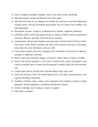 ● Seeks to maintain knowledge of industry trends in the world of pastry and baking.
● Bake fresh pastries, desserts and breads for all Casino outlets.
● The Pastry Chef must act as a Manager, team leader and motivator for the Pasty Department
working closely with and maintaining good relation with all culinary team members and
other departments.
● Recommends measures to improve production/service methods, equipment performance
● scheduling, quality control, and suggest changes in working conditions and use of equipment
to increase efficiency and safety of the food service operations
● Communicates variances from standards and expectations to the Executive Chef, Sous Chefs,
Lead Cooks, Cooks, Buffet Attendants and utility staff. Maintains awareness of all changes
and conveys the correct information to the next shift.
● Ensures that a sanitary, neat, clean, organized, safe, comfortable environment for employees
and guests is maintained at all times.
● Reviews menu items and makes changes as necessary. Utilizes leftovers whenever possible.
● Ensures that kitchen equipment is clean and in working order, reports and prepares work
orders for required repairs. Ensures that all equipment is handled safely and with reasonable
care.
● Creates recipe cards for all menu items and trains Bakers using recipe cards.
● Assists the Executive Chef with annual budget process and makes recommendations with
regards to the Bakery Department.
● Facilitates all health, safety, sanitary rules, regulations and standards according to health
department and risk management are enforced and followed correctly.
● Attends all meetings and /or trainings sessions as required.
● Other duties as assigned.
 