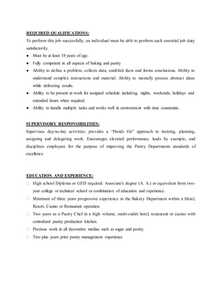 REQUIRED QUALIFICATIONS:
To perform this job successfully, an individual must be able to perform each essential job duty
satisfactorily.
● Must be at least 18 years of age.
● Fully competent in all aspects of baking and pastry
● Ability to define a problem, collects data, establish facts and forms conclusions. Ability to
understand complex instructions and material. Ability to mentally process abstract ideas
while delivering results.
● Ability to be present at work for assigned schedule including, nights, weekends, holidays and
extended hours when required.
● Ability to handle multiple tasks and works well in environment with time constraints.
SUPERVISORY RESPONSIBILITIES:
Supervises day-to-day activities; provides a “Hands On” approach to training, planning,
assigning and delegating work. Encourages elevated performance, leads by example, and
disciplines employees for the purpose of improving the Pastry Departments standards of
excellence
EDUCATION AND EXPERIENCE:
 High school Diploma or GED required. Associate's degree (A. A.) or equivalent from two-
year college or technical school or combination of education and experience.
 Minimum of three years progressive experience in the Bakery Department within a Hotel,
Resort, Casino or Restaurant operation.
 Two years as a Pastry Chef in a high volume, multi-outlet hotel, restaurant or casino with
centralized pastry production kitchen.
 Previous work in all decorative medias such as sugar and pastry.
 Two plus years prior pastry management experience
 