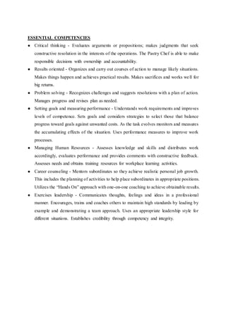 ESSENTIAL COMPETENCIES
● Critical thinking - Evaluates arguments or propositions; makes judgments that seek
constructive resolution in the interests of the operations. The Pastry Chef is able to make
responsible decisions with ownership and accountability.
● Results oriented - Organizes and carry out courses of action to manage likely situations.
Makes things happen and achieves practical results. Makes sacrifices and works well for
big returns.
● Problem solving - Recognizes challenges and suggests resolutions with a plan of action.
Manages progress and revises plan as needed.
● Setting goals and measuring performance - Understands work requirements and improves
levels of competence. Sets goals and considers strategies to select those that balance
progress toward goals against unwanted costs. As the task evolves monitors and measures
the accumulating effects of the situation. Uses performance measures to improve work
processes.
● Managing Human Resources - Assesses knowledge and skills and distributes work
accordingly, evaluates performance and provides comments with constructive feedback.
Assesses needs and obtains training resources for workplace learning activities.
● Career counseling - Mentors subordinates so they achieve realistic personal job growth.
This includes the planning of activities to help place subordinates in appropriate positions.
Utilizes the “Hands On” approach with one-on-one coaching to achieve obtainable results.
● Exercises leadership - Communicates thoughts, feelings and ideas in a professional
manner. Encourages, trains and coaches others to maintain high standards by leading by
example and demonstrating a team approach. Uses an appropriate leadership style for
different situations. Establishes credibility through competency and integrity.
 
