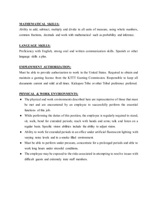 MATHEMATICAL SKILLS:
Ability to add, subtract, multiply and divide in all units of measure, using whole numbers,
common fractions, decimals and work with mathematical such as probability and inference.
LANGUAGE SKILLS:
Proficiency with English, strong oral and written communication skills. Spanish or other
language skills a plus.
EMPLOYMENT AUTHORIZATION:
Must be able to provide authorization to work in the United States. Required to obtain and
maintain a gaming license from the KTTT Gaming Commission. Responsible to keep all
documents current and valid at all times. Kickapoo Tribe or other Tribal preference preferred.
PHYSICAL & WORK ENVIRONMENTS:
● The physical and work environments described here are representative of those that must
be met and are encountered by an employee to successfully perform the essential
functions of this job.
● While performing the duties of this position, the employee is regularly required to stand,
sit, walk, bend for extended periods; reach with hands and arms; talk and listen on a
regular basis. Specific vision abilities include the ability to adjust vision.
● Ability to work for extended periods in an office under artificial fluorescent lighting with
varying noise levels and in a smoke filled environment.
● Must be able to perform under pressure, concentrate for a prolonged periods and able to
work long hours under stressful conditions.
● The employee may be exposed to the risks associated in attempting to resolve issues with
difficult guests and extremely irate staff members.
 