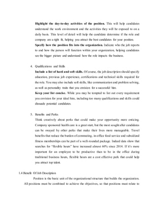 Highlight the day-to-day activities of the position. This will help candidates
understand the work environment and the activities they will be exposed to on a
daily basis. This level of detail will help the candidate determine if the role and
company are a right fit, helping you attract the best candidates for your position.
Specify how the position fits into the organization. Indicate who the job reports
to and how the person will function within your organization, helping candidates
see the bigger picture and understand how the role impacts the business.
4. Qualifications and Skills
Include a list of hard and soft skills. Of course, the job description should specify
education, previous job experience, certifications and technical skills required for
the role. You may also include soft skills, like communication and problem solving,
as well as personality traits that you envision for a successful hire.
Keep your list concise. While you may be tempted to list out every requirement
you envision for your ideal hire, including too many qualifications and skills could
dissuade potential candidates.
5. Benefits and Perks
Think creatively about perks that could make your opportunity more enticing.
Company sponsored health care is a great start, but the most sought after candidates
can be swayed by other perks that make their lives more manageable. Travel
benefits that reduce the burden of commuting, in-office food service and subsidized
fitness memberships can be part of a well-rounded package. Indeed data show that
searches for “flexible hours” have increased almost 60% since 2014. If it’s more
important for an employee to be productive than to be in the office during
traditional business hours, flexible hours are a cost effective perk that could help
you attract top talent.
1.4 Benefit Of Job Description
Position is the basic unit of the organizational structure that builds the organization.
All positions must be combined to achieve the objectives, so that positions must relate to
 