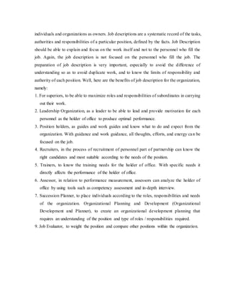 individuals and organizations as owners. Job descriptions are a systematic record of the tasks,
authorities and responsibilities of a particular position, defined by the facts. Job Description
should be able to explain and focus on the work itself and not to the personnel who fill the
job. Again, the job description is not focused on the personnel who fill the job. The
preparation of job description is very important, especially to avoid the difference of
understanding so as to avoid duplicate work, and to know the limits of responsibility and
authority of each position. Well, here are the benefits of job description for the organization,
namely:
1. For superiors, to be able to maximize roles and responsibilities of subordinates in carrying
out their work.
2. Leadership Organization, as a leader to be able to lead and provide motivation for each
personnel as the holder of office to produce optimal performance.
3. Position holders, as guides and work guides and know what to do and expect from the
organization. With guidance and work guidance, all thoughts, efforts, and energy can be
focused on the job.
4. Recruiters, in the process of recruitment of personnel part of partnership can know the
right candidates and most suitable according to the needs of the position.
5. Trainers, to know the training needs for the holder of office. With specific needs it
directly affects the performance of the holder of office.
6. Assessor, in relation to performance measurement, assessors can analyze the holder of
office by using tools such as competency assessment and in-depth interview.
7. Succession Planner, to place individuals according to the roles, responsibilities and needs
of the organization. Organizational Planning and Development (Organizational
Development and Planner), to create an organizational development planning that
requires an understanding of the position and type of roles / responsibilities required.
9. Job Evaluator, to weight the position and compare other positions within the organization.
 