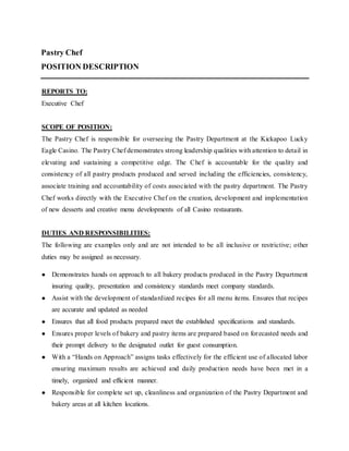 Pastry Chef
POSITION DESCRIPTION
REPORTS TO:
Executive Chef
SCOPE OF POSITION:
The Pastry Chef is responsible for overseeing the Pastry Department at the Kickapoo Lucky
Eagle Casino. The Pastry Chef demonstrates strong leadership qualities with attention to detail in
elevating and sustaining a competitive edge. The Chef is accountable for the quality and
consistency of all pastry products produced and served including the efficiencies, consistency,
associate training and accountability of costs associated with the pastry department. The Pastry
Chef works directly with the Executive Chef on the creation, development and implementation
of new desserts and creative menu developments of all Casino restaurants.
DUTIES AND RESPONSIBILITIES:
The following are examples only and are not intended to be all inclusive or restrictive; other
duties may be assigned as necessary.
● Demonstrates hands on approach to all bakery products produced in the Pastry Department
insuring quality, presentation and consistency standards meet company standards.
● Assist with the development of standardized recipes for all menu items. Ensures that recipes
are accurate and updated as needed
● Ensures that all food products prepared meet the established specifications and standards.
● Ensures proper levels of bakery and pastry items are prepared based on forecasted needs and
their prompt delivery to the designated outlet for guest consumption.
● With a “Hands on Approach” assigns tasks effectively for the efficient use of allocated labor
ensuring maximum results are achieved and daily production needs have been met in a
timely, organized and efficient manner.
● Responsible for complete set up, cleanliness and organization of the Pastry Department and
bakery areas at all kitchen locations.
 